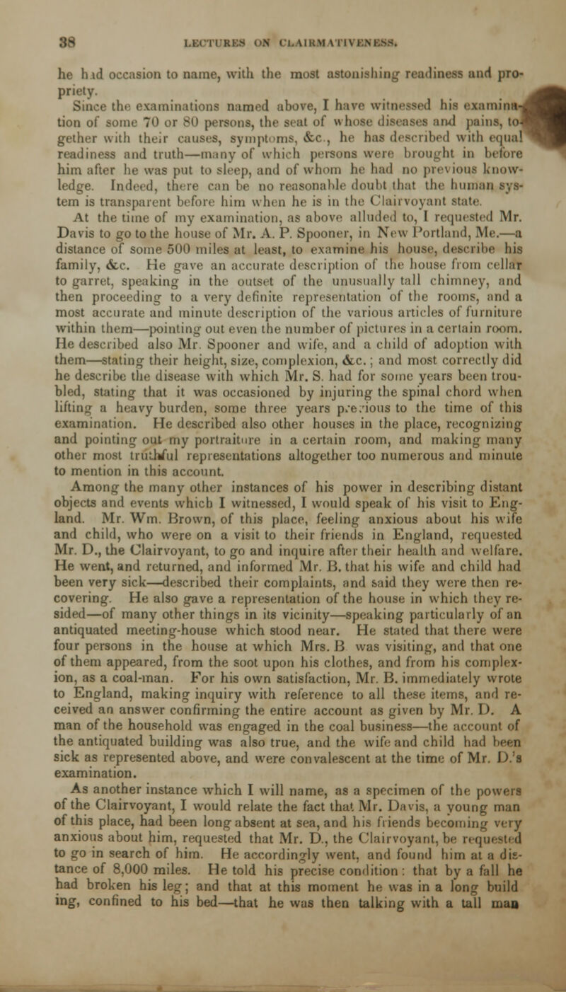 he h id occasion to name, with the most astonishing readiness and pro- priety. Since the examinations named above, I have witnessed his examina tion of some 70 or 80 persons, the seat of whose diseases and pains, to gether with their causes, symptoms, &r, he has described with equa readiness and truth—many of which persona were brought in before him after he was put to sleep, and of whom he had DO previous Know- ledge. Indeed, there can be no reasonable doubt that the human sys- tem is transparent before him when he is in the Clairvoyant state At the time of my examination, as above alluded to, I requested Mr. Davis to go to the house of Mr. A. P. Spooner, in New Portland, Me.—a distance of some 500 miles at least, to examine his house, describe his family, &c He gave an accurate description of tin- house from cellar to garret, speaking in the outset of the unusually tall chimney, and then proceeding to a very definite representation of the rooms, and a most accurate and minute description of the various articles of furniture within them—pointing out even the number of pictures in a certain room. He described also Mr. Spooner and wife, and a child of adoption with them—stating their height, size, complexion, &c.; and most correctly did he describe the disease with which Mr. S. had for some years been trou- bled, stating that it was occasioned by injuring the spinal chord when lifting a heavy burden, some three years p/e/ious to the time of this examination. He described also other houses in the place, recognizing and pointing out my portraiture in a certain room, and making many other most truthful representations altogether too numerous and minute to mention in this account. Among the many other instances of his power in describing distant objects and events which I witnessed, I would speak of his visit to Eng* land. Mr. Wm. Brown, of this place, feeling anxious about his wife and child, who were on a visit to their friends in England, requested Mr. D., the Clairvoyant, to go and inquire after their health and welfare. He went, and returned, and informed Mr. B. that his wife and child had been very sick—described their complaints, and said they were then re- covering. He also gave a representation of the house in which they re- sided—of many other things in its vicinity—speaking particularly of an antiquated meeting-house which stood near. He stated that there were four persons in the house at which Mrs. 13 was visiting, and that one of them appeared, from the soot upon his clothes, and from his complex- ion, as a coal-man. For his own satisfaction, Mr. B. immediately wrote to England, making inquiry with reference to all these items, and re- ceived an answer confirming the entire account as given by Mr. I). A man of the household was engaged in the coal business—the account of the antiquated building was also true, and the wife and child had been sick as represented above, and were convalescent at the time of Mr D.'l examination. As another instance which I will name, as a specimen of the powers of the Clairvoyant, I would relate the fact that Mr. Davis, a young man of this place, had been long absent at sea, and his friends becoming anxious about him, requested that Mr. D., the Clairvoyant, be r< quested to go in search of him. He accordingly went, and found him at a dis- tance of 8,000 miles. He told his precise condition: that by a fall he had broken his leg; and that at this moment he was in a long build ing, confined to his bed—that he was then talking with a tall man i- 1