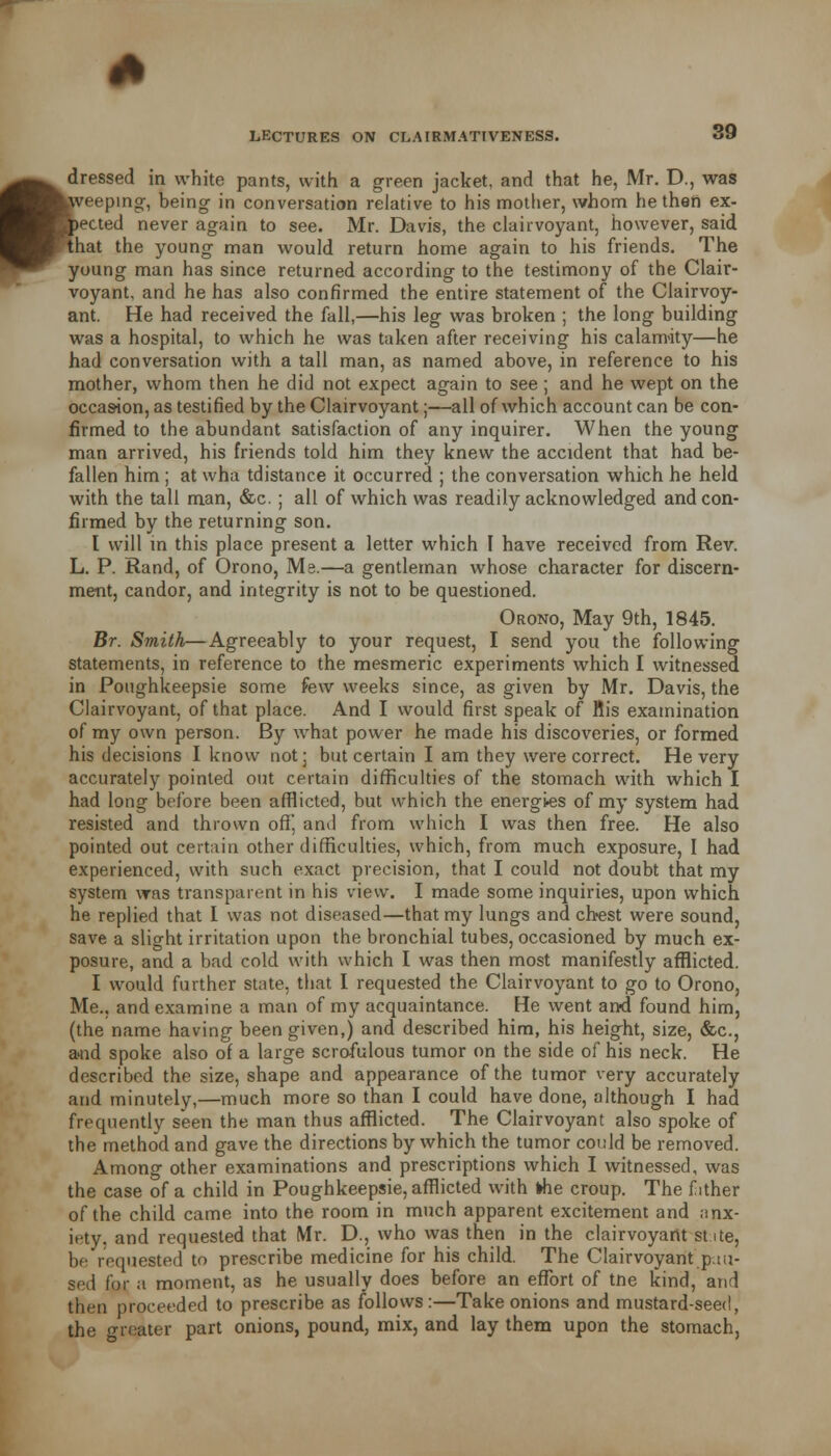 ft dressed in white pants, with a green jacket, and that he, Mr. D., was toveeping, being- in conversation relative to his mother, whom he then ex- pected never again to see. Mr. Davis, the clairvoyant, however, said that the young man would return home again to his friends. The young man has since returned according to the testimony of the Clair- voyant, and he has also confirmed the entire statement of the Clairvoy- ant. He had received the fall,—his leg was broken ; the long building was a hospital, to which he was taken after receiving his calamity—he had conversation with a tall man, as named above, in reference to his mother, whom then he did not expect again to see ; and he wept on the occasion, as testified by the Clairvoyant;—all of which account can be con- firmed to the abundant satisfaction of any inquirer. When the young man arrived, his friends told him they knew the accident that had be- fallen him ; at wha tdistance it occurred ; the conversation which he held with the tall man, &c. ; all of which was readily acknowledged and con- firmed by the returning son. I will in this place present a letter which I have received from Rev. L. P. Rand, of Orono, Ms.—a gentleman whose character for discern- ment, candor, and integrity is not to be questioned. Orono, May 9th, 1845. Br. Smith—Agreeably to your request, I send you the following statements, in reference to the mesmeric experiments which I witnessed in Potighkeepsie some few weeks since, as given by Mr. Davis, the Clairvoyant, of that place. And I would first speak of Bis examination of my own person. By what power he made his discoveries, or formed his decisions I know not: but certain I am they were correct. He very accurately pointed out certain difficulties of the stomach with which I had long before been afflicted, but which the energies of my system had resisted and thrown off, and from which I was then free. He also pointed out certain other difficulties, which, from much exposure, I had experienced, with such exact precision, that I could not doubt that my system was transparent in his view. I made some inquiries, upon which he replied that I was not diseased—that my lungs and chest were sound save a slight irritation upon the bronchial tubes, occasioned by much ex posure, and a bad cold with which I was then most manifestly afflicted I would further state, that I requested the Clairvoyant to go to Orono Me., and examine a man of my acquaintance. He went and found him (the name having been given,) and described him, his height, size, &c. and spoke also of a large scrofulous tumor on the side of his neck. He described the size, shape and appearance of the tumor very accurately and minutely,—much more so than I could have done, although I had frequently seen the man thus afflicted. The Clairvoyant also spoke of the method and gave the directions by which the tumor could be removed. Among other examinations and prescriptions which I witnessed, was the case of a child in Poughkeepsie, afflicted with khe croup. The f ither of the child came into the room in much apparent excitement and anx- iety, and requested that Mr. D., who was then in the clairvoyant state, be requested to prescribe medicine for his child. The Clairvoyant pau- sed for a moment, as he usually does before an effort of tne kind, and then proceeded to prescribe as follows:—Take onions and mustard-seed, the greater part onions, pound, mix, and lay them upon the stomach,