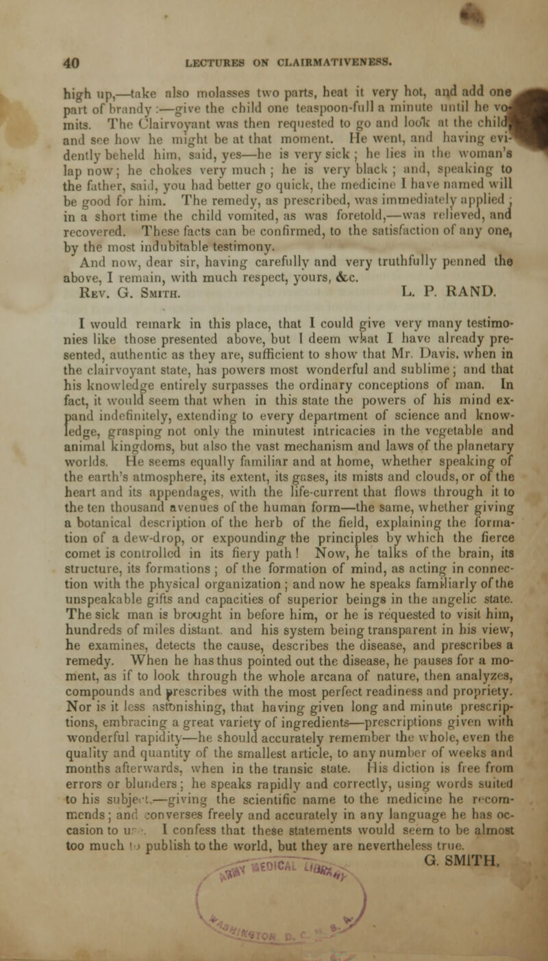 high up,—take also molasses two parts, heat it very hot, and add one^^fc part of brandy:—give the child one teaspoon-full a minute until he vo#fl mits. The Clairvoyant was thru requested to go and look al the child^H and eee how he might be at that moment, lie went, and having evi™ dently beheld him, said, yes—he is very sick ; he lies in the woman's lap now; he chokes very much ; he is very black ; and. speaking to the father, said, you had better go quick, the medicine 1 have named will be good for him. The remedy, as prescribed, was immediately applied , in a short time the child vomited, as was foretold,—was relieved, and recovered. These facts can he confirmed, to the satisfaction of any one, by the most indubitable testimony. And now. dear sir, having carefully and very truthfully penned the above, I remain, with much respect, yours, &c. Rev. G. Smith. L. P. RAND. I would remark in this place, that I could give very many testimo- nies like those presented above, but I deem what I have already pre- sented, authentic as they are, sufficient to show that Mr. 1 >avis. when in the clairvoyant state, has powers most wonderful and sublime; and that his knowledge entirely surpasses the ordinary conceptions of man. In fact, it would seem that when in this state the powers of his mind ex- Iiand indefinitely, extending to every department of science and know- edge, grasping not only the minutest intricacies in the vegetable and animal kingdoms, but also the vast mechanism and laws of the planetary worlds. He seems equally familiar and at home, whether speaking of the earth's atmosphere, its extent, its gases, its mists and clouds, or of the heart and its appendages, with the life-current that flows through it to the ten thousand avenues of the human form—the same, whether giving a botanical description of the herb of the field, explaining the Forma* tion of a dew-drop, or expounding the principles by which the fierce comet is controlled in its fiery path ! Now, he talks of the brain, its structure, its formations ; of the formation of mind, as acting in connec- tion with the physical organization ; and now he speaks familiarly of the unspeakable gifts and capacities of superior beings in the angelic state. The sick man is brought in before him, or he is requested to visit him, hundreds of miles distant, and his system being transparent in his view, he examines, detects the cause, describes the disease, and prescribes a remedy. When he has thus pointed out the disease, he pauses for a mo- ment, as if to look through the whole arcana of nature, then analyze*, compounds and prescribes with the most perfect readiness and propriety. Nor is it less astonishing, that having given long and minute prescrip- tions, embracing a great variety of ingredients—prescriptions given with wonderful rapidity—he should accurately remember the whole, even the quality and quantity of the smallest article, to any number of weeks and months afterwards, when in the transic state. Mis diction is free from errors or blunders; he speaks rapidly and correctly, using words suited to his subject.—giving the scientific name to the medicine he recom- mends; ant1, -onverses freely and accurately in any language he has oc- casion to u . I confess that these statements would seem to be almost too much lu publish to the world, but they are nevertheless true. G. SM.TH. J