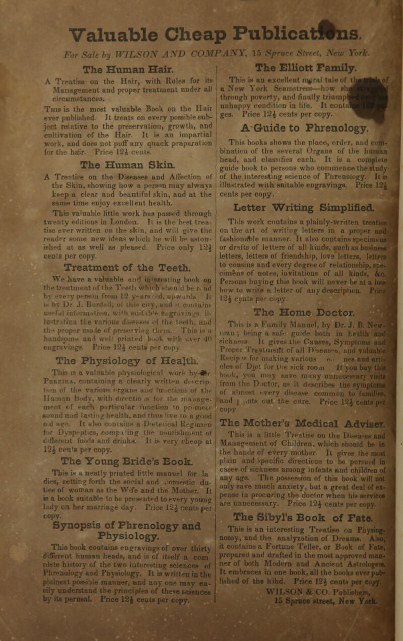 Valuable Cheap Publicatwns. The Human Hair. The Elliott Family. A Trratise on the Hair, with Ri Mai ad proper treatment und This is the most valuable Book on the Hair u'd. It treats on le sub- - to the preservation, growth, and .ition of the Hair. It is an impartial work, and does not puff any quack preparation hsir. Price I2i i The Human Skin. A Tre^tife on the Diseases and Affection of the Skin, showing how a person may always k*>ep a clear and beautiful skin, and at the •• time enjoy excellent health. This valuable little work has puss, d through twenty editions in London. Il is t! and will fi' ■ new id»as which he will h- ; at as well as pleased. Puce only 12J| copy. Treatment of the Teeth. We have h vali The Physiology of Health. 4* I 12J cen's per copy. The Young Bride's Book. Tli printed litt |i for la tic du- the Wife and thi is a book suitable to be presented to every young Q her marriage day. Piiee 12J ce. copy. Synopsis of Phrenology and Physiology. This book contains engravings of over thirty ly ea- ;rusal. Price 1~; I th^^cf • a New i 'W shj through poi iliump nnhap ges. Price 12 j ■ A-Guide to Phrenology. Thi liead, and cli guide hook to persons w i of the intei illustrated with suitable engraving?- cents per copy. Letter Writing Simplified. TMs work ■ ilainly-wrilti on the art of wri' fashionable manner. Ii or drii letters, letters ol friendship, \»\ The Home Doctor. 11(1 Will, room ll of a 11 The Mother'3 Medical Adviser. Thi i of Children, w plain a its and any age. I viety, but a Price 12J c The Sibyl's Book of Fat< This is an Treatise o nomy, and the analyzation of Dreams. prepare . all the | libhedof the kihd. WII 15 Spruce street, New Yi