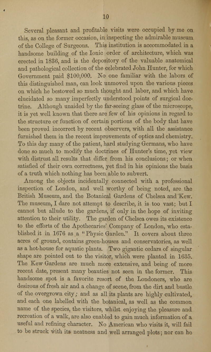 Several pleasant and profitable visits were occupied by me on this, as on the former occasion, in inspecting the admirable museum of the College of Surgeons. This institution is accommodated in a handsome building of the Ionic order of architecture, which was erected in 1836, and is the depository of the valuable anatomical and pathological collection of the celebrated John Hunter, for which Government paid $100,000. No one familiar with the labors of this distinguished man, can look unmoved upon the various pieces on which he bestowed so much thought and labor, and which have elucidated so many imperfectly understood points of surgical doc- trine. Although unaided by the far-seeing glass of the microscope, it is yet well known that there are few of his opinions in regard to the structure or function of certain portions of the body that have been proved incorrect by recent observers, with all the assistance furnished them in the recent improvements of optics and chemistry. To this day many of the patient, hard studying Germans, who have done so much to modify the doctrines of Hunter's time, yet view with distrust all results that differ from his conclusions; or when satisfied of their own correctness, yet find in his opinions the basis of a truth which nothing has been able to subvert. Among the objects incidentally connected with a professional inspection of London, and well worthy of being noted, are the British Museum, and the Botanical Gardens of Chelsea and Kew. The museum, I dare not attempt to describe, it is too vast; but I cannot but allude to the gardens, if only in the hope of inviting attention to their utility. The garden of Chelsea owes its existence to the efforts of the Apothecaries' Company of London, who esta- blished it in 1676 as a Physic Garden. It covers about three acres of ground, contains green-houses and conservatories, as well as a hot-house for aquatic plants. Two gigantic cedars of singular shape are pointed out to the visitor, which were planted in 1635. The Kew Gardens are much more extensive, and being of more recent date, present many beauties not seen in the former. This handsome spot is a favorite resort of the Londoners, who are desirous of fresh air and a change of scene, from the dirt and bustle of the overgrown city; and as all its plants are highly cultivated, and each one labelled with the botanical, as well as the common name of the species, the visitors, whilst enjoying the pleasure and recreation of a walk, are also enabled to gain much information of a useful and refining character. No American who visits it, will fail to be struck with its neatness and well arranged plots; nor can he