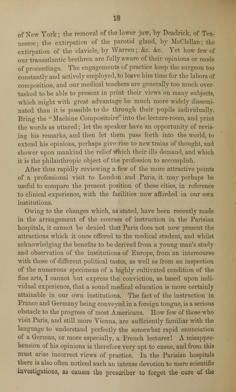 of New York; the removal of the lower jaw, by Deadrick, of Ten- nessee ; the extirpation of the parotid gland, by McClellan; the extirpation of the clavicle, by Warren; &c. &c. Yet how few of our transatlantic brethren are fully aware of their opinions or mode of proceedings. The engagements of practice keep the surgeon too constantly and actively employed, to leave him time for the labors of composition, and our medical teachers are generally too much over- tasked to be able to present in print their views on many subjects, which might with great advantage be much more widely dissemi- nated than it is possible to do through their pupils individually. Brino- the Machine Compositoireinto the lecture-room, and print the words as uttered; let the speaker have an opportunity of revis- ing his remarks, and then let them pass forth into the world, to extend his opinions, perhaps give rise to new trains of thought, and shower upon mankind the relief Which their ills demand, and which it is the philanthropic object of the profession to accomplish. After thus rapidly reviewing a few of the more attractive points of a professional visit to London and Paris, it may perhaps be useful to compare the present position of these cities, in reference to clinical experience, with the facilities now afforded in our own institutions. Owing to the changes which, as stated, have been recently made in the arrangement of the courses of instruction in the Parisian hospitals, it cannot be denied that Paris does not now present the attractions which it once offered to the medical student, and whilst acknowledging the benefits to be derived from a young man's study and observation of the institutions of Europe, from an intercourse with those of different political tastes, as well as from an inspection of the numerous specimens of a highly cultivated condition of the fine arts, I cannot but express the conviction, as based upon indi- vidual experience, that a sound medical education is more certainly attainable in our own institutions. The fact of the instruction in France and Germany being conveyed in a foreign tongue, is a serious obstacle to the progress of most Americans. How few of those who visit Paris, and still more Vienna, are sufficiently familiar with the language to understand perfectly the somewhat rapid enunciation of a German, or more especially, a French lecturer! A misappre- hension of his opinions is therefore very apt to ensue, and from this must arise incorrect views of practice. In the Parisian hospitals there is also often noticed such an intense devotion to mere scientific investigations, as causes the prescriber to forget the cure of the