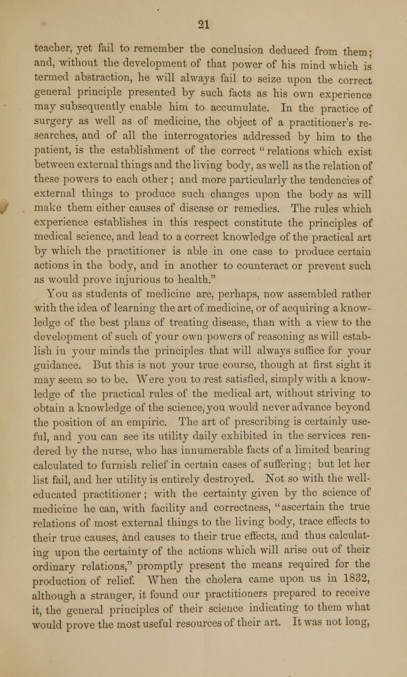 teacher, yet fail to remember the conclusion deduced from them- and, without the development of that power of his mind which is termed abstraction, he will always fail to seize upon the correct general principle presented by such facts as his own experience may subsequently enable him to accumulate. In the practice of surgery as well as of medicine, the object of a practitioner's re- searches, and of all the interrogatories addressed by him to the patient, is the establishment of the correct  relations which exist between external things and the living bod}r, as well as the relation of these powers to each other ; and more particularly the tendencies of external things to produce such changes upon the body as will make them either causes of disease or remedies. The rules which experience establishes in this respect constitute the principles of medical science, and lead to a correct knowledge of the practical art by which the practitioner is able in one case to produce certain actions in the body, and in another to counteract or prevent such as would prove injurious to health. You as students of medicine are, perhaps, now assembled rather with the idea of learning the art of medicine, or of acquiring a know- ledge of the best plans of treating disease, than with a view to the development of such of your own powers of reasoning as will estab- lish in your minds the principles that will always suffice for your guidance. But this is not your true course, though at first sight it may seem so to be. Were you to rest satisfied, simply with a know- ledge of the practical rules of the medical art, without striving to obtain a knowledge of the science, you would never advance beyond the position of an empiric. The art of prescribing is certainly use- ful, and you can see its utility daily exhibited in the services ren- dered by the nurse, who has innumerable facts of a limited bearing calculated to furnish relief in certain cases of suffering; but let her list fail, and her utility is entirely destroyed. Not so with the well- educated practitioner; with the certainty given by the science of medicine he can, with facility and correctness, ascertain the true relations of most external things to the living body, trace effects to their true causes, and causes to their true effects, and thus calculat- ing upon the certainty of the actions which will arise out of their ordinary relations, promptly present the means required for the production of relief. When the cholera came upon us in 1832, although a stranger, it found our practitioners prepared to receive it, the general principles of their science indicating to them what would prove the most useful resources of their art. It was not long,