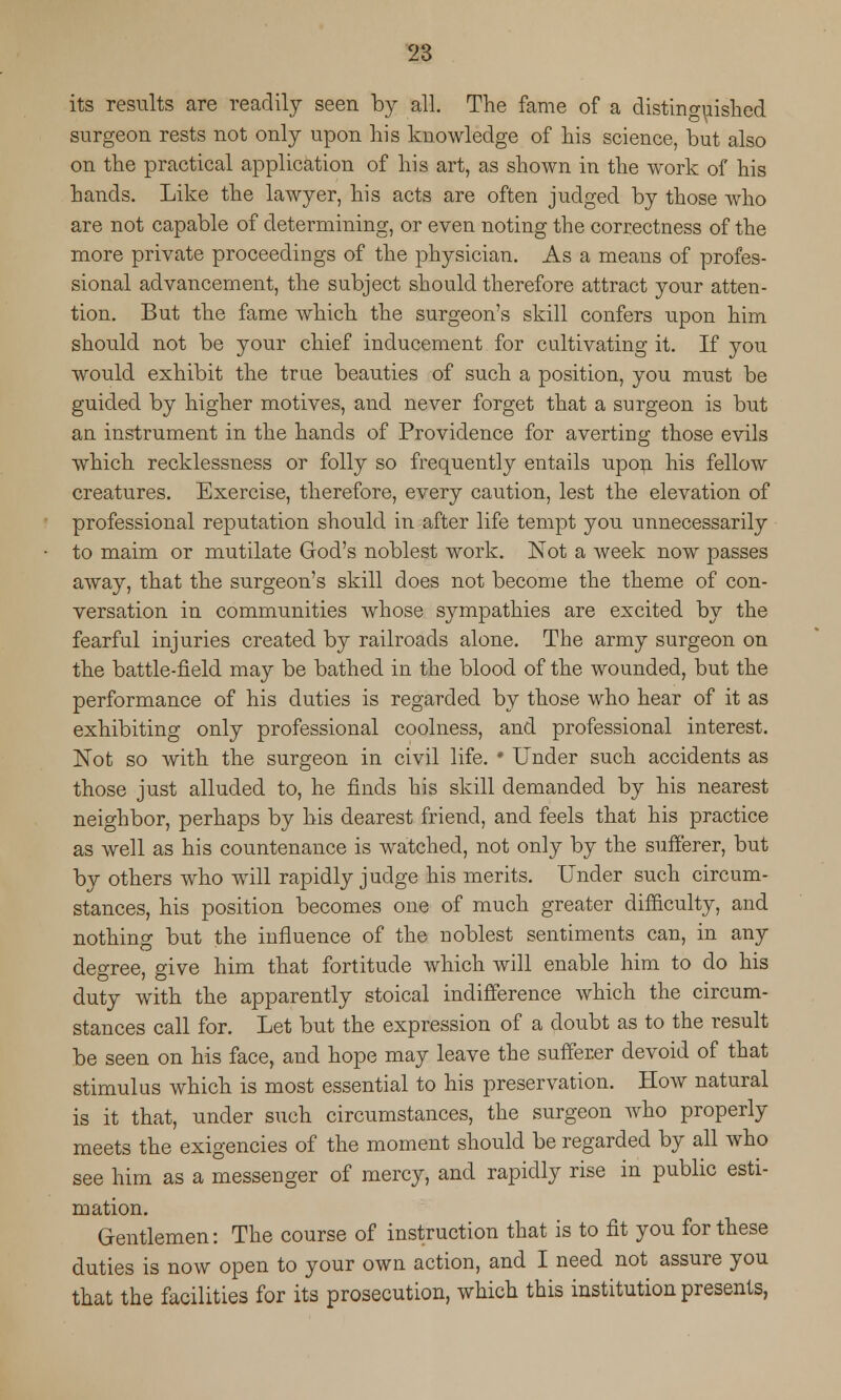 its results are readily seen by all. The fame of a distinguished surgeon rests not only upon his knowledge of his science, but also on the practical application of his art, as shown in the work of his hands. Like the lawyer, his acts are often judged by those who are not capable of determining, or even noting the correctness of the more private proceedings of the physician. As a means of profes- sional advancement, the subject should therefore attract your atten- tion. But the fame which the surgeon's skill confers upon him should not be your chief inducement for cultivating it. If you would exhibit the true beauties of such a position, you must be guided by higher motives, and never forget that a surgeon is but an instrument in the hands of Providence for averting those evils which recklessness or folly so frequently entails upon his fellow creatures. Exercise, therefore, every caution, lest the elevation of professional reputation should in after life tempt you unnecessarily to maim or mutilate God's noblest work. Not a week now passes away, that the surgeon's skill does not become the theme of con- versation in communities whose sympathies are excited by the fearful injuries created by railroads alone. The army surgeon on the battle-field may be bathed in the blood of the wounded, but the performance of his duties is regarded by those who hear of it as exhibiting only professional coolness, and professional interest. Not so with the surgeon in civil life. * Under such accidents as those just alluded to, he finds his skill demanded by his nearest neighbor, perhaps by his dearest friend, and feels that his practice as well as his countenance is watched, not only by the sufferer, but by others who will rapidly judge his merits. Under such circum- stances, his position becomes one of much greater difficulty, and nothing but the influence of the noblest sentiments can, in any degree, give him that fortitude which will enable him to do his duty with the apparently stoical indifference which the circum- stances call for. Let but the expression of a doubt as to the result be seen on his face, and hope may leave the sufferer devoid of that stimulus which is most essential to his preservation. How natural is it that, under such circumstances, the surgeon who properly meets the exigencies of the moment should be regarded by all who see him as a messenger of mercy, and rapidly rise in public esti- mation. Gentlemen: The course of instruction that is to fit you for these duties is now open to your own action, and I need not assure you that the facilities for its prosecution, which this institution presents,