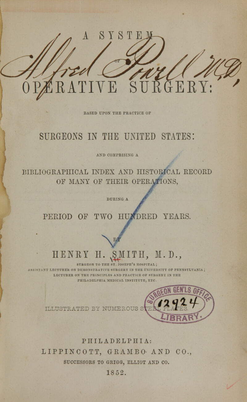 A STSTE. OPjRATIYE SURGERY: BASED UPON THE PRACTICE OF SURGEONS IN THE UNITED STATES! AND COMPRISING A BIBLIOGRAPHICAL INDEX AND HISTORICAL RECORD OF MANY OF THEIR OPERATIONS, PERIOD OF TWO RED YEARS. HENRY H. N^MITH, M.D., SURGEON TO THE ST. JOSEPH'S HOSPITAL J \T LECTURER ON DEMONSTRATIVE SURGERY IN THE UNIVERSITY OF PENNSYLVANIA J LECTURER ON THE PRINCIPLES AND PRACTICE OF SURGERY IN THE PHILADELPHIA MEDICAL INSTITUTE, ETC. ILLUSTRATED BY NUMEROUS StE PHILADELPHIA: LIPPINCOTT, GRAMBO- AND CO SUCCESSOKS TO GRIGG, ELLIOT AND CO. 1852.