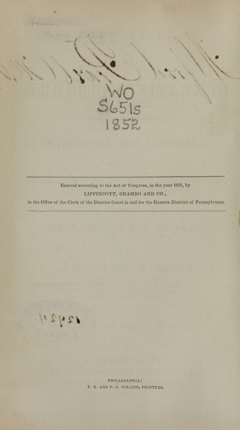 JWo * Entered according to the Act of Congress, in the year 1851, by LIPPINCOTT, GRAMBO AND CO., in the Office of the Clerk of the District Court in and for the Eastern District of Pennsylvania. I PHILADELPHIA: T. K. AND T. G. COLLINS, PRINTERS.