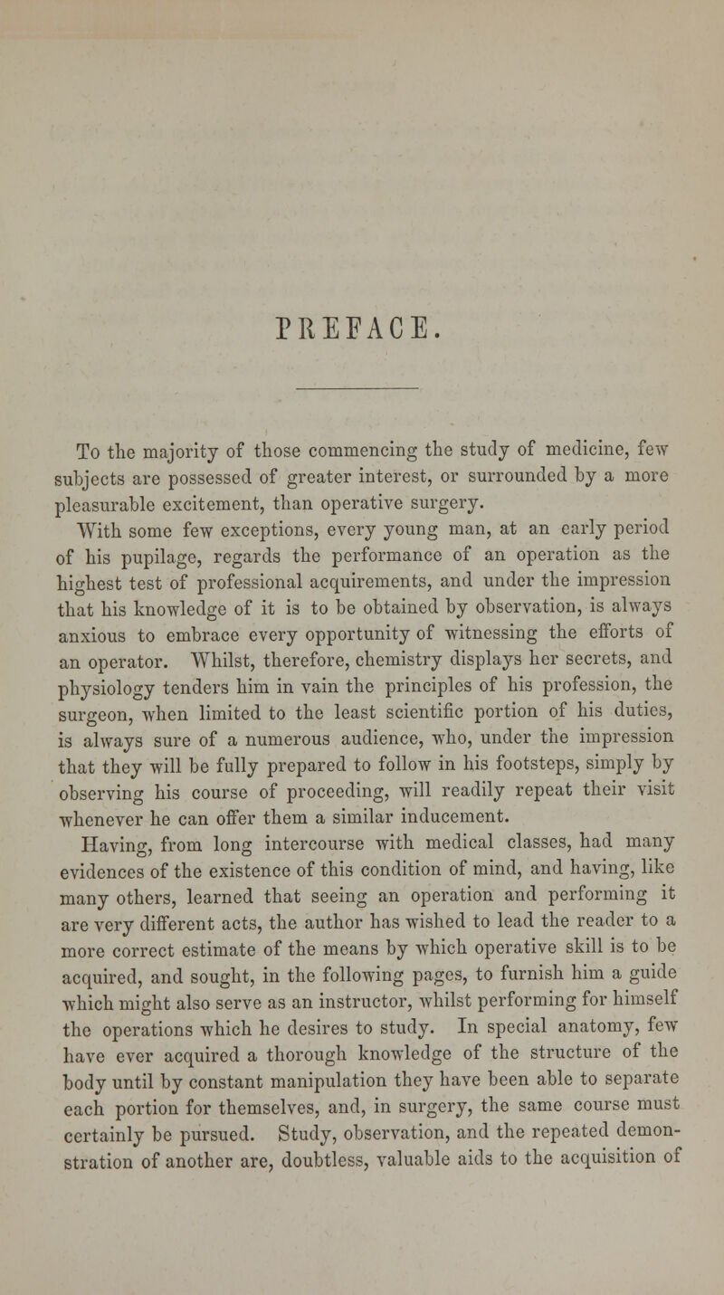 PREFACE. To the majority of those commencing the study of medicine, few subjects are possessed of greater interest, or surrounded by a more pleasurable excitement, than operative surgery. With some few exceptions, every young man, at an early period of his pupilage, regards the performance of an operation as the highest test of professional acquirements, and under the impression that his knowledge of it is to be obtained by observation, is always anxious to embrace every opportunity of witnessing the efforts of an operator. Whilst, therefore, chemistry displays her secrets, and physiology tenders him in vain the principles of his profession, the surgeon, when limited to the least scientific portion of his duties, is always sure of a numerous audience, who, under the impression that they will be fully prepared to follow in his footsteps, simply by observing his course of proceeding, will readily repeat their visit whenever he can offer them a similar inducement. Having, from long intercourse with medical classes, had many evidences of the existence of this condition of mind, and having, like many others, learned that seeing an operation and performing it are very different acts, the author has wished to lead the reader to a more correct estimate of the means by which operative skill is to be acquired, and sought, in the following pages, to furnish him a guide which might also serve as an instructor, whilst performing for himself the operations which he desires to study. In special anatomy, few have ever acquired a thorough knowledge of the structure of the body until by constant manipulation they have been able to separate each portion for themselves, and, in surgery, the same course must certainly be pursued. Study, observation, and the repeated demon- stration of another are, doubtless, valuable aids to the acquisition of