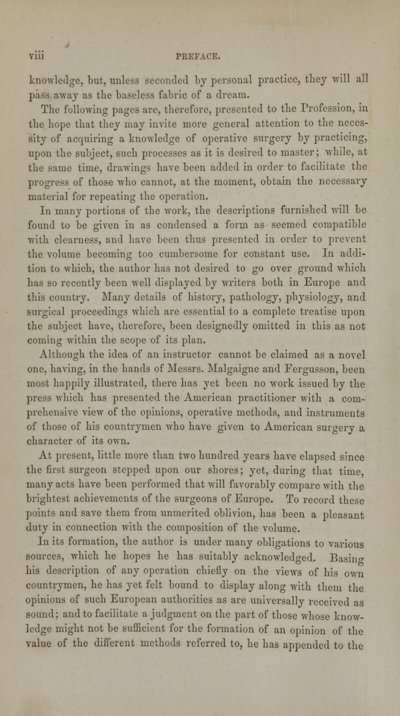 knowledge, but, unless seconded by personal practice, they will all pass away as the baseless fabric of a dream. The following pages are, therefore, presented to the Profession, in the hope that they may invite more general attention to the neces- sity of acquiring a knowledge of operative surgery by practicing, upon the subject, such processes as it is desired to master; while, at the same time, drawings have been added in order to facilitate the progress of those who cannot, at the moment, obtain the necessary material for repeating the operation. In many portions of the work, the descriptions furnished will be found to be given in as condensed a form as- seemed compatible with clearness, and have been thus presented in order to prevent the volume becoming too cumbersome for constant use. In addi- tion to which, the author has not desired to go over ground which has so recently been well displayed by writers both in Europe and this country. Many details of history, pathology, physiology, and surgical proceedings which are essential to a complete treatise upon the subject have, therefore, been designedly omitted in this as not coming within the scope of its plan. Although the idea of an instructor cannot be claimed as a novel one, having, in the hands of Messrs. Malgaigne and Fergusson, been most happily illustrated, there has yet been no work issued by the press which has presented the American practitioner with a com- prehensive view of the opinions, operative methods, and instruments of those of his countrymen who have given to American surgery a character of its own. At present, little more than two hundred years have elapsed since the first surgeon stepped upon our shores; yet, during that time, many acts have been performed that will favorably compare with the brightest achievements of the surgeons of Europe. To record these points and save them from unmerited oblivion, has been a pleasant duty in connection with the composition of the volume. In its formation, the author is under many obligations to various sources, which he hopes he has suitably acknowledged. Basing his description of any operation chiefly on the views of his own countrymen, he has yet felt bound to display along with them the opinions of such European authorities as are universally received as sound; and to facilitate a judgment on the part of those whose know- ledge might not be sufficient for the formation of an opinion of the value of the different methods referred to, he has appended to the