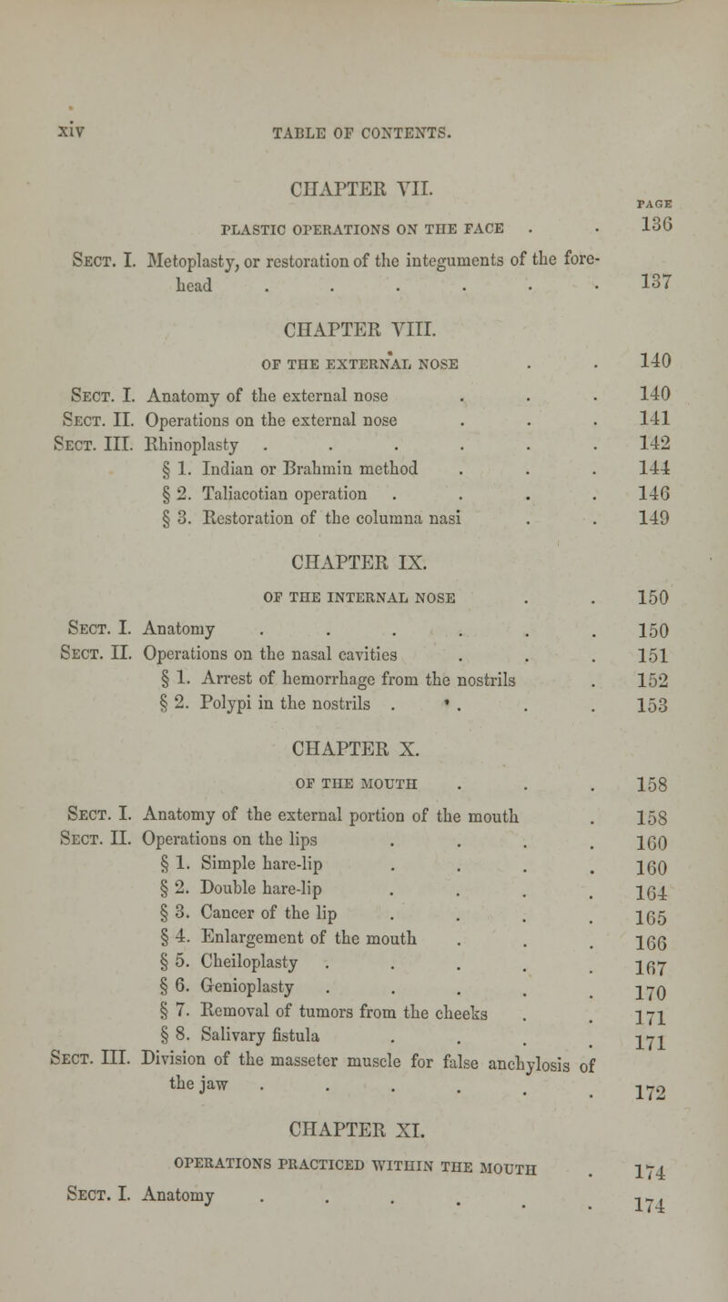 CHAPTER VII. PLASTIC OPERATIONS ON THE FACE Sect. I. Metoplasty, or restoration of the integuments of the fore- Lead ...... CHAPTER VIII. OF THE EXTERNAL NOSE Sect. I. Anatomy of the external nose Sect. II. Operations on the external nose Sect. III. Rhinoplasty . § 1. Indian or Brahmin method § 2. Taliacotian operation § 3. Restoration of the columna nasi CHAPTER IX. Or THE INTERNAL NOSE Sect. I. Anatomy .... Sect. II. Operations on the nasal cavities § 1. Arrest of hemorrhage from the nostrils § 2. Polypi in the nostrils . * . CHAPTER X. OF THE MOUTH Sect. I. Anatomy of the external portion of the mouth Sect. II. Operations on the lips § 1. Simple hare-lip § 2. Double hare-lip § 3. Cancer of the lip § 4. Enlargement of the mouth § 5. Cheiloplasty § 6. Genioplasty § 7. Removal of tumors from the cheeks § 8. Salivary fistula Sect. III. Division of the masseter muscle for false anchylosis of the jaw . CHAPTER XL OPERATIONS PRACTICED WITHIN THE MOUTH Sect. I. Anatomy .... PAGE 136 137 140 140 141 142 144 146 149 150 150 151 152 153 158 158 160 160 164 165 166 167 170 171 171 172 174 174