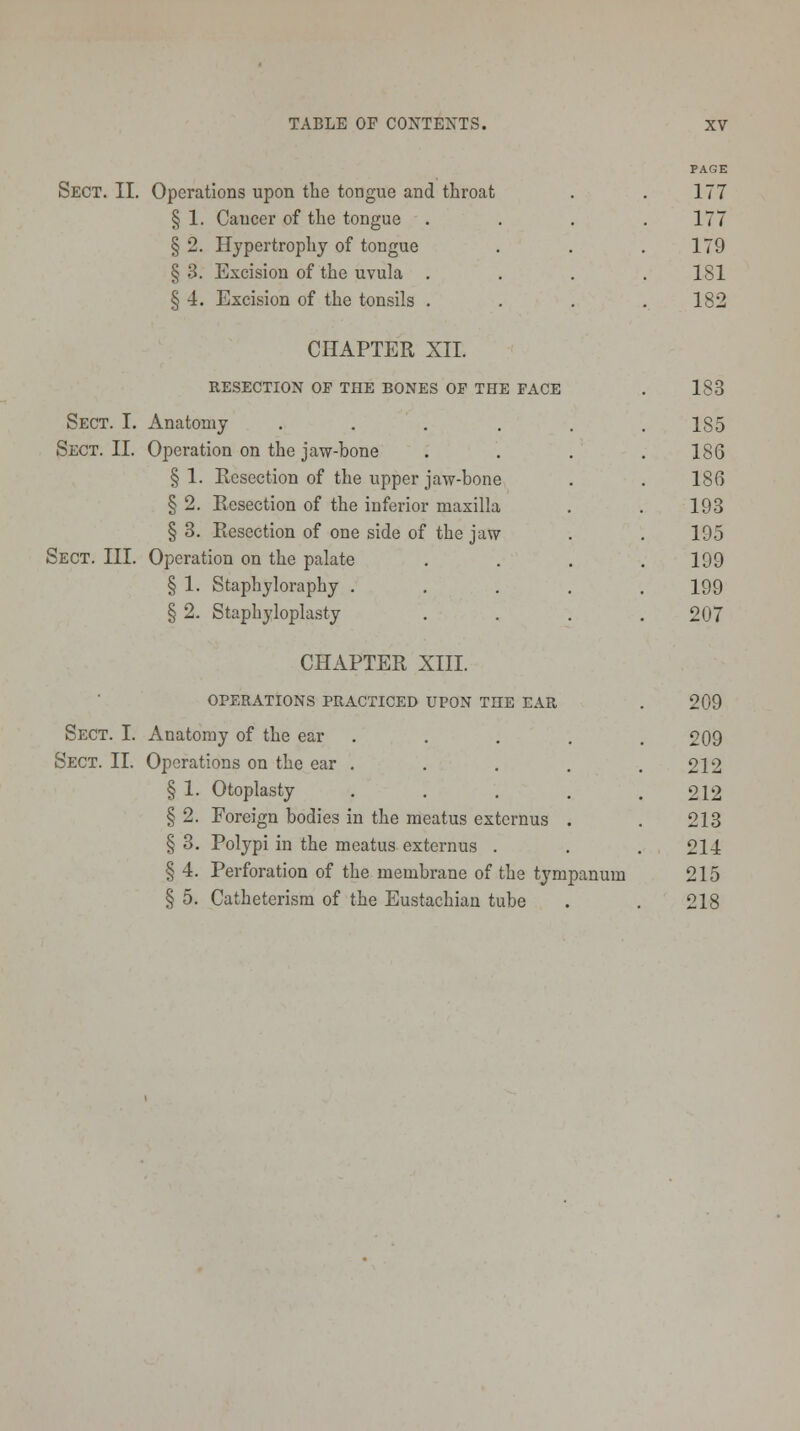 Sect. II. Operations upon the tongue and throat § 1. Cancer of the tongue § 2. Hypertrophy of tongue § 3. Excision of the uvula . § 4. Excision of the tonsils . 177 177 179 181 182 CHAPTER XII. RESECTION OF THE BONES OP THE FACE 183 Sect. I. Anatomy ..... 1S5 Sect. II. Operation on the jaw-bone 186 § 1. Resection of the upper jaw-bone 186 § 2. Resection of the inferior maxilla 193 § 3. Resection of one side of the jaw 195 SECT. III. Operation on the palate 199 § 1. Staphyloraphy .... 199 § 2. Staphyloplasty 207 CHAPTER XIII. OPERATIONS PRACTICED UPON TnE EAR Sect. I. Anatomy of the ear Sect. II. Operations on the ear . § 1. Otoplasty § 2. Foreign bodies in the meatus extcrnus § 3. Polypi in the meatus externus . § 4. Perforation of the membrane of the tympanum § 5. Catheterism of the Eustachian tube 209 209 212 212 213 214 215 218