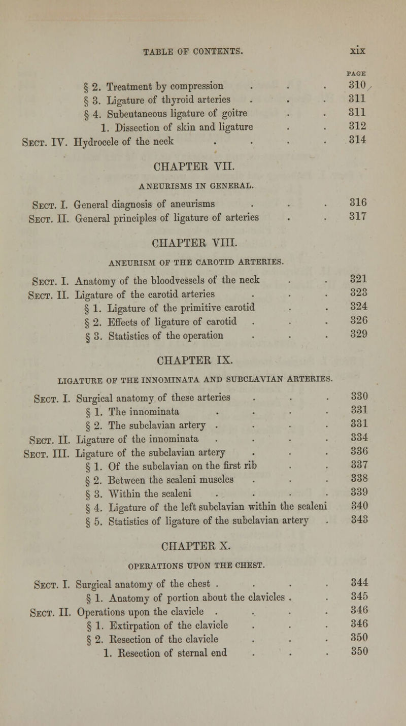 § 2. Treatment by compression § 3. Ligature of thyroid arteries § 4. Subcutaneous ligature of goitre 1. Dissection of skin and ligature Sect. IV. Hydrocele of the neck CHAPTEE VII. ANEURISMS IN GENERAL. Sect. I. General diagnosis of aneurisms Sect. II. General principles of ligature of arteries CHAPTER VIII. ANEURISM OF THE CAROTID ARTERIES. Sect. I. Anatomy of the bloodvessels of the neck Sect. II. Ligature of the carotid arteries § 1. Ligature of the primitive carotid § 2. Effects of ligature of carotid § 3. Statistics of the operation CHAPTER IX. LIGATURE OP THE INNOMINATA AND SUBCLAVIAN ARTERIES. Sect. I. Surgical anatomy of these arteries § 1. The innominata § 2. The subclavian artery . Sect. II. Ligature of the innominata Sect. III. Ligature of the subclavian artery § 1. Of the subclavian on the first rib § 2. Between the scaleni muscles § 3. Within the scaleni § 4. Ligature of the left subclavian within the scaleni § 5. Statistics of ligature of the subclavian artery CHAPTER X. OPERATIONS UPON THE CHEST. Sect. I. Surgical anatomy of the chest . § 1. Anatomy of portion about the clavicles Sect. II. Operations upon the clavicle . § 1. Extirpation of the clavicle § 2. Resection of the clavicle 1. Resection of sternal end PAGE 310 311 311 312 314 316 317 321 323 324 326 329 330 331 331 334 336 337 338 339 340 343 344 345 346 346 350 350