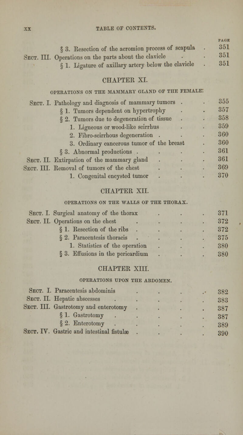 § 3. Resection of the acromion process of scapula Sect. III. Operations on the parts about the clavicle § 1. Ligature of axillary artery below the clavicle CHAPTER XI. OPERATIONS ON THE MAMMARY GLAND OF THE FEMALE Sect. I. Pathology and diagnosis of mammary tumors . § 1. Tumors dependent on hypertrophy § 2. Tumors due to degeneration of tissue 1. Ligneous or wood-like scirrhus 2. Fibro-scirrhous degeneration . 3. Ordinary cancerous tumor of the breast § 3. Abnormal productions . Sect. II. Extirpation of the mammary gland Sect. III. Removal of tumors of the chest 1. Congenital encysted tumor CHAPTER XII. OPERATIONS ON THE WALLS OF THE THORAX. Sect. I. Surgical anatomy of the thorax Sect. II. Operations on the chest § 1. Resection of the ribs § 2. Paracentesis thoracis 1. Statistics of the operation § 3. Effusions in the pericardium CHAPTER XIII. OPERATIONS UPON THE ABDOMEN. Sect. I. Paracentesis abdominis Sect. II. Hepatic abscesses Sect. III. Gastrotomy and enterotomy § 1. Gastrotomy § 2. Enterotomy Sect. IV. Gastric and intestinal fistulae PAGE 351 351 351 355 357 358 359 360 360 361 361 369 370 371 372 372 375 380 380 382 383 387 387 389 390