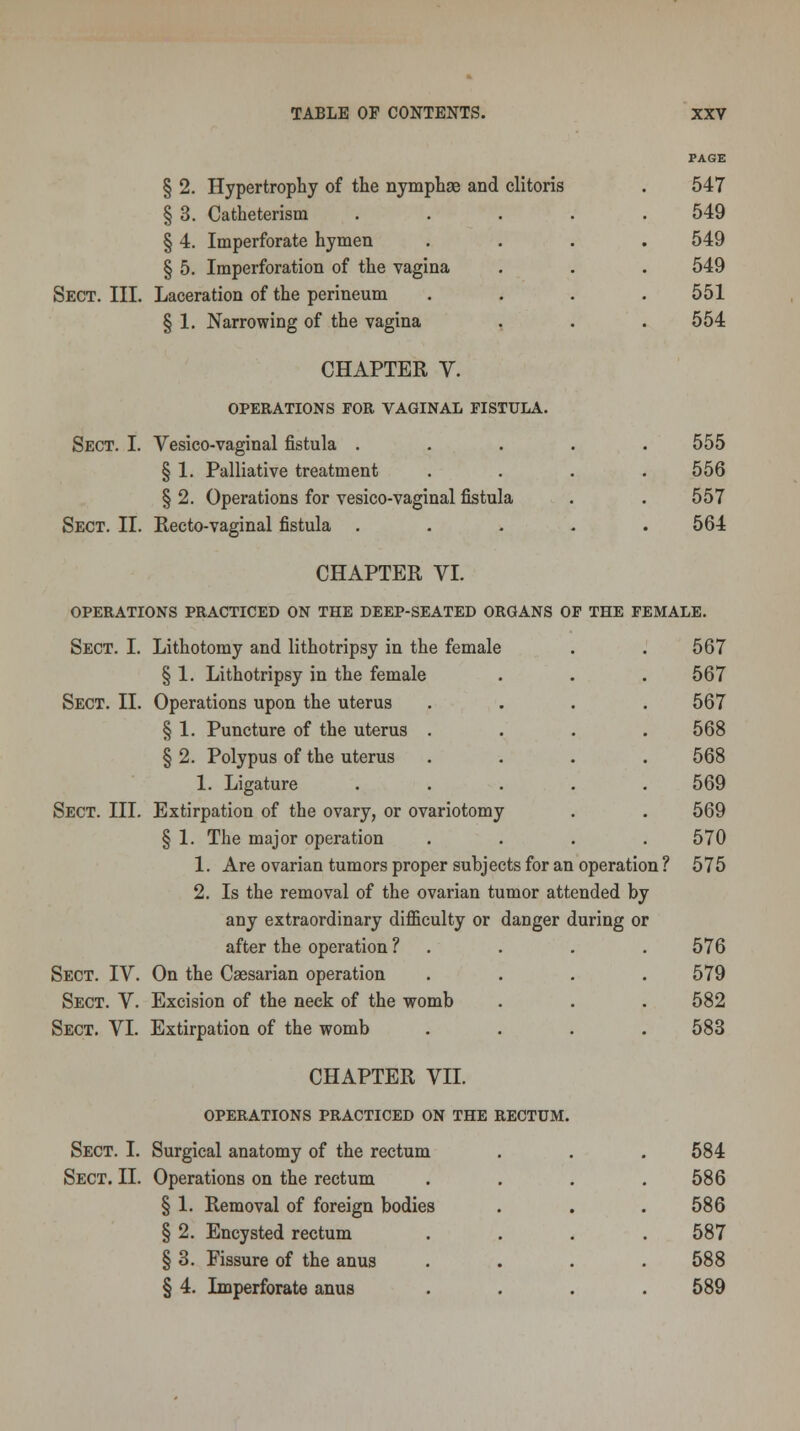 PAGE § 2. Hypertrophy of the nymphae and clitoris . 547 § 3. Catheterism ..... 549 § 4. Imperforate hymen .... 549 § 5. Imperforation of the vagina . . . 549 Sect. III. Laceration of the perineum . . . .551 § 1. Narrowing of the vagina . . .554 CHAPTER V. OPEEATIONS FOR VAGINAL FISTULA. Sect. I. Vesico-vaginal fistula ..... 555 § 1. Palliative treatment .... 556 § 2. Operations for vesico-vaginal fistula . . 557 Sect. II. Recto-vaginal fistula ..... 564 CHAPTER VI. OPERATIONS PRACTICED ON THE DEEP-SEATED ORGANS OF THE FEMALE. Sect. I. Lithotomy and lithotripsy in the female . . 567 § 1. Lithotripsy in the female . . . 567 Sect. II. Operations upon the uterus .... 567 § 1. Puncture of the uterus . . . .568 § 2. Polypus of the uterus .... 568 1. Ligature ..... 569 Sect. III. Extirpation of the ovary, or ovariotomy . . 569 § 1. The major operation .... 570 1. Are ovarian tumors proper subjects for an operation? 575 2. Is the removal of the ovarian tumor attended by any extraordinary difficulty or danger during or after the operation ? . . . . 576 Sect. IV. On the Caesarian operation . . . .579 Sect. V. Excision of the neck of the womb . . . 582 Sect. VI. Extirpation of the womb .... 583 CHAPTER VII. OPERATIONS PRACTICED ON THE RECTUM. Sect. I. Surgical anatomy of the rectum . . . 584 Sect. II. Operations on the rectum .... 586 § 1. Removal of foreign bodies . . .586 § 2. Encysted rectum .... 587 § 3. Fissure of the anus . . . .588 § 4. Imperforate anus .... 589