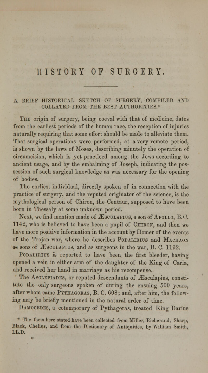 HISTORY OF SURGERY. A BRIEF HISTORICAL SKETCH OF SURGERY, COMPILED AND COLLATED FROM THE BEST AUTHORITIES.* The origin of surgery, being coeval with that of medicine, dates from the earliest periods of the human race, the reception of injuries naturally requiring that some effort should be made to alleviate them. That surgical operations were performed, at a very remote period, is shown by the laws of Moses, describing minutely the operation of circumcision, which is yet practiced among the Jews according to ancient usage, and by the embalming of Joseph, indicating the pos- session of such surgical knowledge as was necessary for the opening of bodies. The earliest individual, directly spoken of in connection with the practice of surgery, and the reputed originator of the science, is the mythological person of Chiron, the Centaur, supposed to have been born in Thessaly at some unknown period. Next, we find mention made of iEscuLAPius, a son of Apollo, B.C. 1142, who is believed to have been a pupil of Chiron, and then we have more positive information in the account by Homer of the events of the Trojan war, where he describes Podalimus and Machaon ae sons of iEscuLAPius, and as surgeons in the war, B. C. 1192. Podalimus is reported to have been the first bleeder, having opened a vein in either arm of the daughter of the King of Caria, and received her hand in marriage as his recompense. The Asclepiades, or reputed descendants of iEsculapius, consti- tute the only surgeons spoken of during the ensuing 500 years, after whom came Pythagoras, B. C. 608; and, after him, the follow- ing may be briefly mentioned in the natural order of time. Damocedes, a cotemporary of Pythagoras, treated King Darius * The facts here stated have been collected from Miller, Richerand, Sharp, Black, Chelius, and from the Dictionary of Antiquities, by William Smith, LL.D.