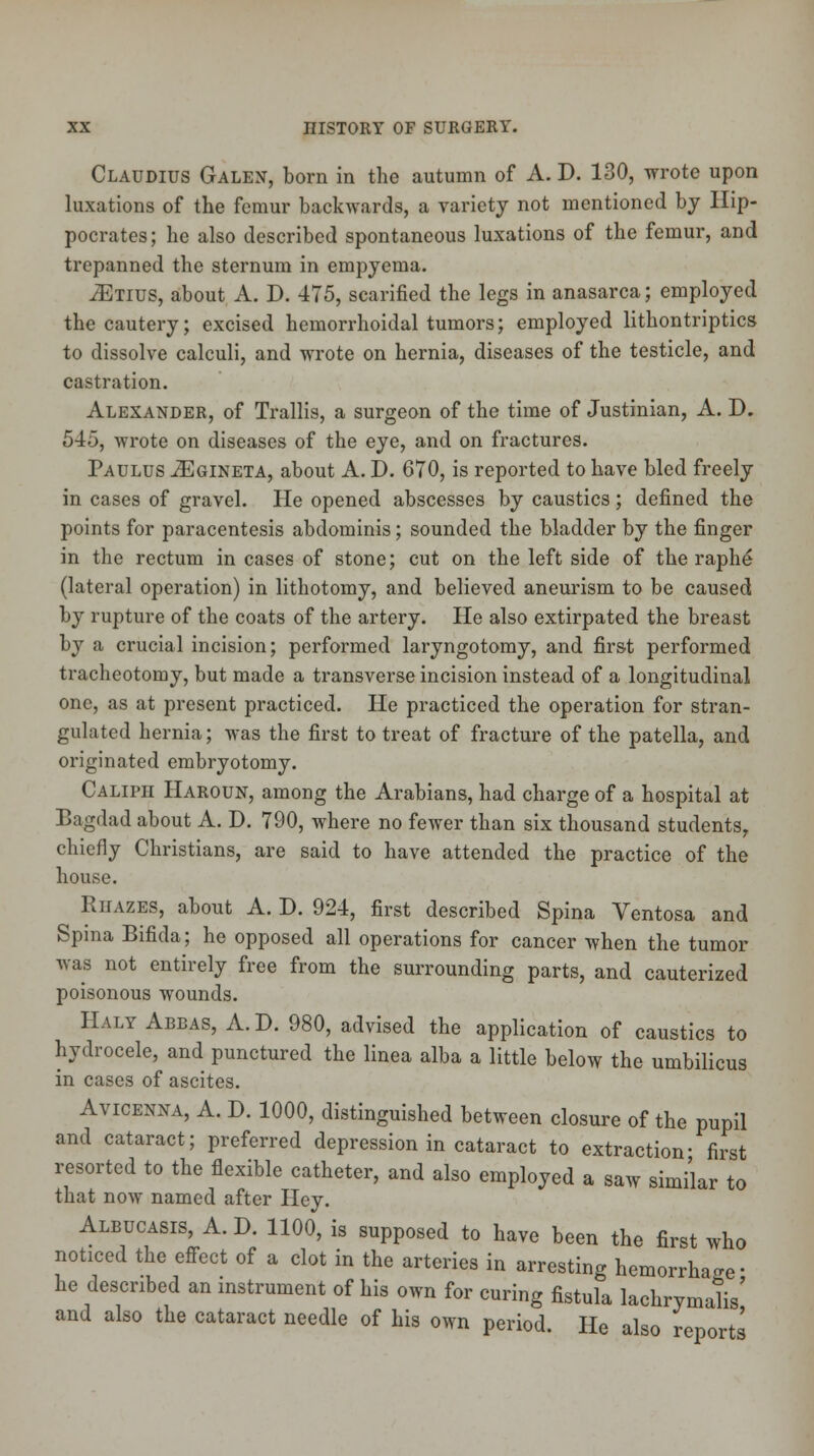 Claudius Galen, born in the autumn of A. D. 130, wrote upon luxations of the femur backwards, a variety not mentioned by Hip- pocrates; he also described spontaneous luxations of the femur, and trepanned the sternum in empyema. yEtius, about A. D. 475, scarified the legs in anasarca; employed the cautery; excised hemorrhoidal tumors; employed lithontriptics to dissolve calculi, and wrote on hernia, diseases of the testicle, and castration. Alexander, of Trallis, a surgeon of the time of Justinian, A. D. 545, wrote on diseases of the eye, and on fractures. Paulus iEGiNETA, about A. D. 670, is reported to have bled freely in cases of gravel. He opened abscesses by caustics; defined the points for paracentesis abdominis; sounded the bladder by the finger in the rectum in cases of stone; cut on the left side of the raphe* (lateral operation) in lithotomy, and believed aneurism to be caused by rupture of the coats of the artery. He also extirpated the breast by a crucial incision; performed laryngotomy, and first performed tracheotomy, but made a transverse incision instead of a longitudinal one, as at present practiced. He practiced the operation for stran- gulated hernia; was the first to treat of fracture of the patella, and originated embryotomy. Caliph Haroun, among the Arabians, had charge of a hospital at Bagdad about A. D. 790, where no fewer than six thousand students, chiefly Christians, are said to have attended the practice of the house. ^ Ruazes, about A. D. 924, first described Spina Ventosa and Spina Bifida; he opposed all operations for cancer when the tumor was not entirely free from the surrounding parts, and cauterized poisonous wounds. Haly Abbas, A.D. 980, advised the application of caustics to hydrocele, and punctured the linea alba a little below the umbilicus in cases of ascites. Avicenna, A. D. 1000, distinguished between closure of the pupil and cataract; preferred depression in cataract to extraction- first resorted to the flexible catheter, and also employed a saw similar to that now named after Hey. Albucasis, A.D. 1100, is supposed to have been the first who noticed the effect of a clot in the arteries in arresting hemorrhage- he described an instrument of his own for curing fistula lachrymalis' and also the cataract needle of his own period. He also reports