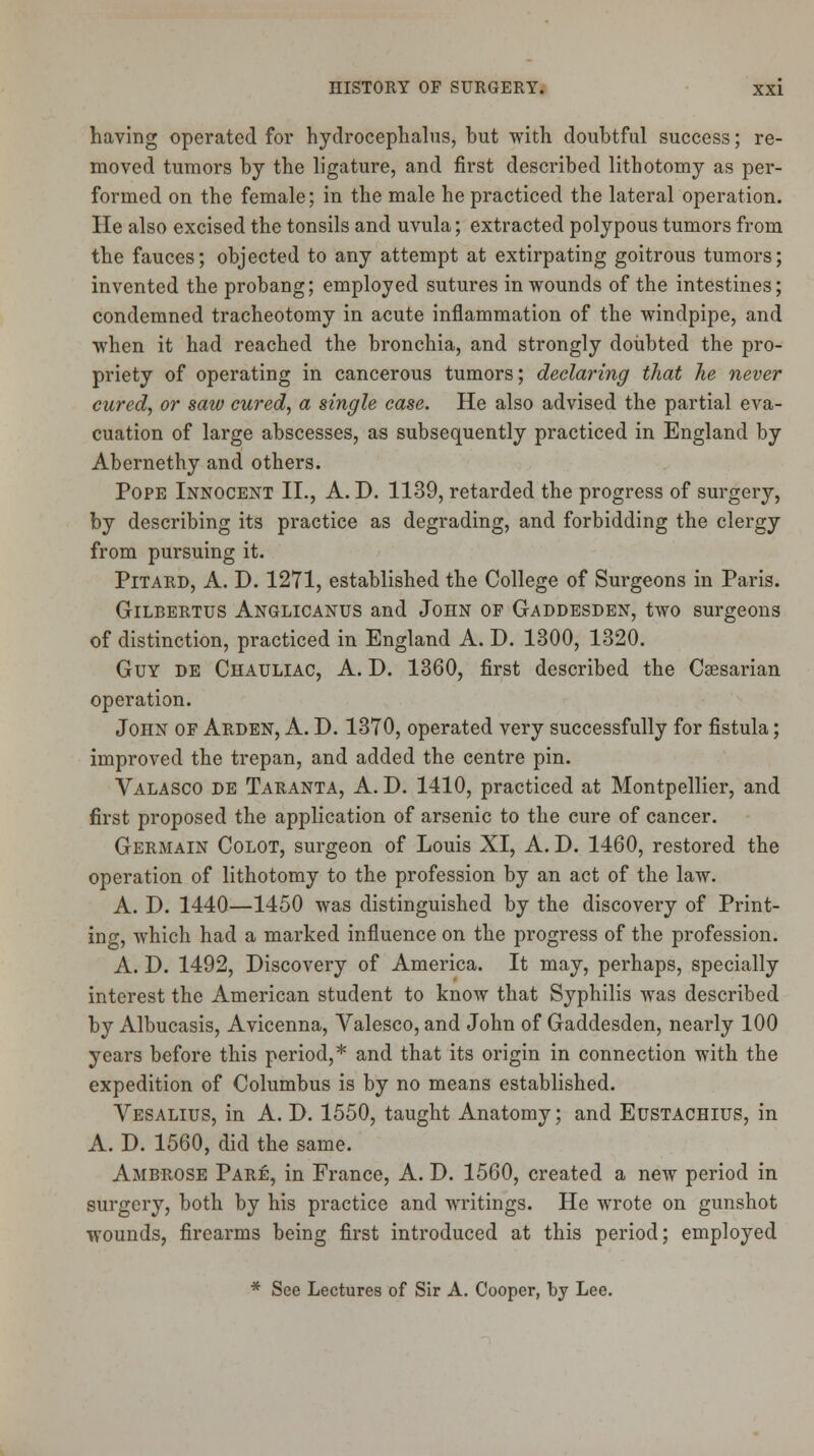 having operated for hydrocephalus, but with doubtful success; re- moved tumors by the ligature, and first described lithotomy as per- formed on the female; in the male he practiced the lateral operation. lie also excised the tonsils and uvula; extracted polypous tumors from the fauces; objected to any attempt at extirpating goitrous tumors; invented the probang; employed sutures in wounds of the intestines; condemned tracheotomy in acute inflammation of the windpipe, and when it had reached the bronchia, and strongly doubted the pro- priety of operating in cancerous tumors; declaring that he never cured, or saw cured, a single case. He also advised the partial eva- cuation of large abscesses, as subsequently practiced in England by Abernethy and others. Pope Innocent II., A. D. 1139, retarded the progress of surgery, by describing its practice as degrading, and forbidding the clergy from pursuing it. Pitard, A. D. 1271, established the College of Surgeons in Paris. Gilbertus Anglicanus and John of Gaddesden, two surgeons of distinction, practiced in England A. D. 1300, 1320. Guy de Chauliac, A. D. 1360, first described the Caesarian operation. John of Arden, A. D. 1370, operated very successfully for fistula; improved the trepan, and added the centre pin. Valasco de Taranta, A. D. 1410, practiced at Montpellier, and first proposed the application of arsenic to the cure of cancer. Germain Colot, surgeon of Louis XI, A. D. 1460, restored the operation of lithotomy to the profession by an act of the law. A. D. 1440—1450 was distinguished by the discovery of Print- ing, which had a marked influence on the progress of the profession. A. D. 1492, Discovery of America. It may, perhaps, specially interest the American student to know that Syphilis was described by Albucasis, Avicenna, Valesco, and John of Gaddesden, nearly 100 years before this period,* and that its origin in connection with the expedition of Columbus is by no means established. Vesalius, in A. D. 1550, taught Anatomy; and Eustachius, in A. D. 1560, did the same. Ambrose Pare, in France, A. D. 1560, created a new period in surgery, both by his practice and writings. He wrote on gunshot wounds, firearms being first introduced at this period; employed * See Lectures of Sir A. Cooper, by Lee.