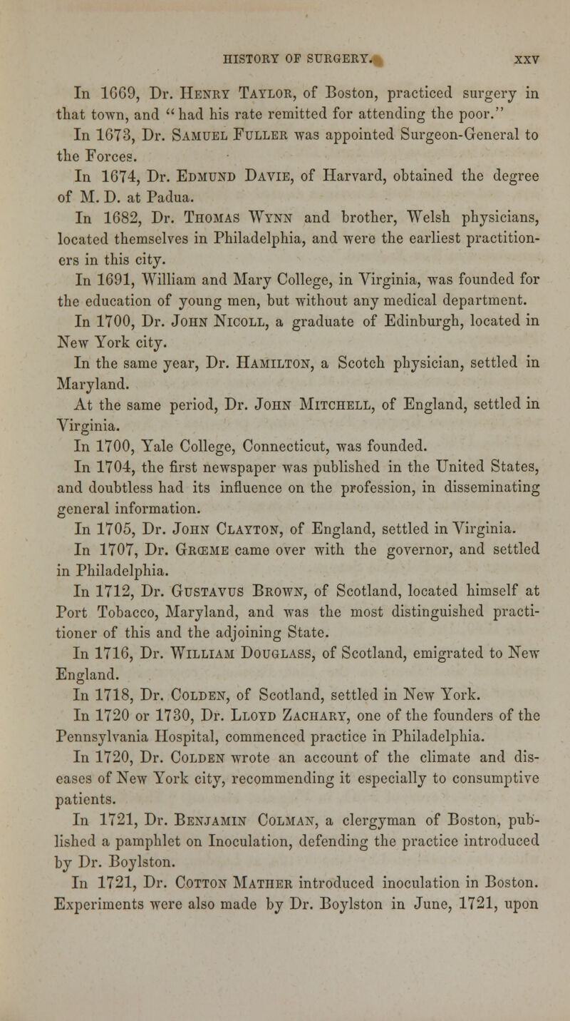 In 1G69, Dr. Henry Taylor, of Boston, practiced surgery in that town, and had his rate remitted for attending the poor. In 1673, Dr. Samuel Fuller was appointed Surgeon-General to the Forces. In 1674, Dr. Edmund Davie, of Harvard, obtained the degree of M. D. at Padua. In 1682, Dr. Thomas Wynn and brother, Welsh physicians, located themselves in Philadelphia, and were the earliest practition- ers in this city. In 1691, William and Mary College, in Virginia, was founded for the education of young men, but without any medical department. In 1700, Dr. John Nicoll, a graduate of Edinburgh, located in New York city. In the same year, Dr. Hamilton, a Scotch physician, settled in Maryland. At the same period, Dr. John Mitchell, of England, settled in Virginia. In 1700, Yale College, Connecticut, was founded. In 1704, the first newspaper was published in the United States, and doubtless had its influence on the profession, in disseminating general information. In 1705, Dr. John Clayton, of England, settled in Virginia. In 1707, Dr. GRffiME came over with the governor, and settled in Philadelphia. In 1712, Dr. Gustavus Brown, of Scotland, located himself at Port Tobacco, Maryland, and was the most distinguished practi- tioner of this and the adjoining State. In 1716, Dr. William Douglass, of Scotland, emigrated to New England. In 1718, Dr. Colden, of Scotland, settled in New York. In 1720 or 1730, Dr. Lloyd Zachary, one of the founders of the Pennsylvania Hospital, commenced practice in Philadelphia. In 1720, Dr. Colden wrote an account of the climate and dis- eases of New York city, recommending it especially to consumptive patients. In 1721, Dr. Benjamin Colman, a clergyman of Boston, pub- lished a pamphlet on Inoculation, defending the practice introduced by Dr. Boylston. In 1721, Dr. Cotton Mather introduced inoculation in Boston. Experiments were also made by Dr. Boylston in June, 1721, upon