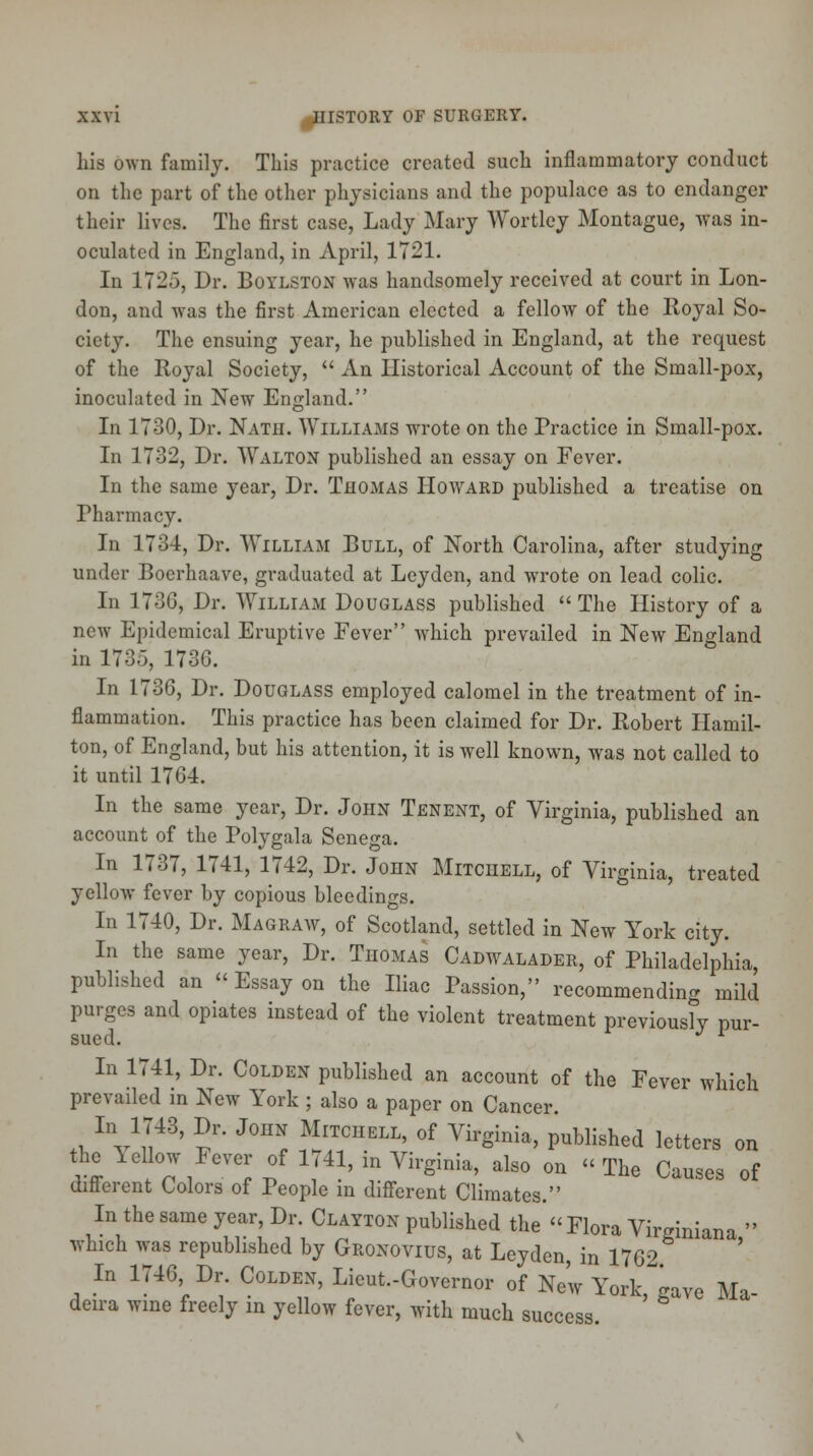 his own family. This practice created such inflammatory conduct on the part of the other physicians and the populace as to endanger their lives. The first case, Lady Mary Wortley Montague, was in- oculated in England, in April, 17-1. In 1725, Dr. Boylston was handsomely received at court in Lon- don, and was the first American elected a fellow of the Royal So- ciety. The ensuing year, he published in England, at the request of the Royal Society,  An Historical Account of the Small-pox, inoculated in New England. In 1730, Dr. Nath. Williams wrote on the Practice in Small-pox. In 1732, Dr. Walton published an essay on Fever. In the same year, Dr. Thomas Howard published a treatise on Fharmacy. In 1734, Dr. William Bull, of North Carolina, after studying under Boerhaave, graduated at Leyden, and wrote on lead colic. In 173G, Dr. William Douglass published  The History of a new Epidemical Eruptive Fever which prevailed in New England in 173o, 173G. In 1736, Dr. Douglass employed calomel in the treatment of in- flammation. This practice has been claimed for Dr. Robert Hamil- ton, of England, but his attention, it is well known, was not called to it until 1764. In the same year, Dr. John Tenent, of Virginia, published an account of the Polygala Senega. In 1737, 1741, 1742, Dr. John Mitchell, of Virginia, treated yellow fever by copious bleedings. In 1740, Dr. Magraw, of Scotland, settled in New York city. In the same year, Dr. Thomas Cadwalader, of Philadelphia, published an  Essay on the Iliac Passion, recommending mild purges and opiates instead of the violent treatment previously pur- sued. J l In 1741, Dr. Colden published an account of the Fever which prevailed in New York ; also a paper on Cancer. aVJ48' 2* J°HN MlTCIIELL' of T&**> Polished letters on the lellow Fever of 1741, in Virginia, also on The Causes of different Colors of People in different Climates. In the same year, Dr. Clayton published the Flora Virginiana  which was republished by Gronovius, at Leyden in 1762 In 1746 Dr Colden, Lieut.-Governor of New York, gave Ma- deira wine freely in yellow fever, with much success.