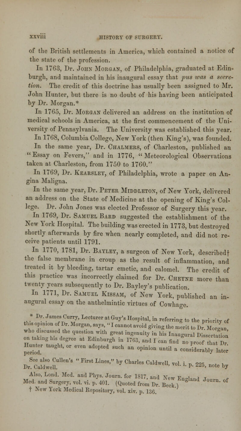 of the British settlements in America, which contained a notice of the state of the profession. In 1763, Dr. John Morgan, of Philadelphia, graduated at Edin- burgh, and maintained in his inaugural essay that 2ms was a secre- tion. The credit of this doctrine has usually been assigned to Mr. John Hunter, but there is no doubt of his having been anticipated by Dr. Morgan.* In 1765, Dr. Morgan delivered an address on the institution of medical schools in America, at the first commencement of the Uni- versity of Pennsylvania. The University was established this year. In 1768, Columbia College, New York (then King's), was founded. In the same year, Dr. Chalmers, of Charleston, published an Essay on Fevers, and in 1776, Meteorological Observations taken at Charleston, from 1750 to 1760. In 1769, Dr. Kearsley, of Philadelphia, wrote a paper on An- gina Maligna. In the same year, Dr. Peter MrDDLETON, of New York, delivered an address on the State of Medicine at the opening of King's Col- lege. Dr. John Jones was elected Professor of Surgery this year. In 1769, Dr. Samuel Bard suggested the establishment of the New York Hospital. The building was erected in 1773, but destroyed shortly afterwards by fire when nearly completed, and did not re- ceive patients until 1791. In 1770, 1781, Dr. Bayley, a surgeon of New York, describedf the false membrane in croup as the result of inflammation, and treated it by bleeding, tartar emetic, and calomel. The credit of this practice was incorrectly claimed for Dr. Cheyne more than twenty years subsequently to Dr. Bayley's publication. In 1771, Dr. Samuel Kissam, of New York, published an in- augural essay on the anthelmintic virtues of Cowhage. * Dr- Jame;nCu7' Lecturer at Gf* Hospital, in referring to the priority of tins opinion of Dr. Morgan, says, «I cannot avoid giving the merit to Dr Morgan who discussed the question with great ingenuity in his Inaugural Dissertation on taking his degree at Edinburgh in 1763, and I can find no proof th Dr Hunter taught, or even adopted such an opinion until a considerably later DrSCa^eUUllCI1'8  ^ LineS' * *** ****• ** l »■ 225, note by Also, Lond. Med. and Phys. Journ. for 1817 and AW v i i T Med. and Surgery, T„l. ,i. p.V. (Quoted Jm Dr Beell t New York Medical Repository, vol. xiv. p. 136.