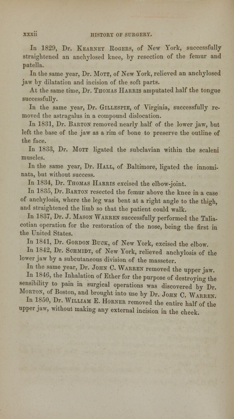 In 1820, Dr. Kearney Rogers, of New York, successfully straightened an anchylosed knee, by resection of the femur and patella. In the same year, Dr. Mott, of New York, relieved an anchylosed jaw by dilatation and incision of the soft parts. At the same time, Dr. Thomas Harris amputated half the tongue successfully. In the same year, Dr. Gillespie, of Virginia, successfully re- moved the astragalus in a compound dislocation. In 1831, Dr. Barton removed nearly half of the lower jaw, but left the base of the jaw as a rim of bone to preserve the outline of the face. In 1833, Dr. Mott ligated the subclavian within the scaleni muscles. In the same year, Dr. Hall, of Baltimore, ligated the innomi- nata, but without success. In 1834, Dr. Thomas Harris excised the elbow-joint. In 1835, Dr. Barton resected the femur above the knee in a case of anchylosis, where the leg was bent at a right angle to the thigh, and straightened the limb so that the patient could walk. In 1837, Dr. J. Mason Warren successfully performed the Talia- cotian operation for the restoration of the nose, being the first in the United States. In 1841, Dr. Gordon Buck, of New York, excised the elbow. In 1842, Dr. Schmidt, of New York, relieved anchylosis of the lower jaw by a subcutaneous division of the masseter. In the same year, Dr. John C. Warren removed the upper jaw. In 1846, the Inhalation of Ether for the purpose of destroying the sensibility to pain in surgical operations was discovered by Dr Morton, of Boston, and brought into use by Dr. John C. Warren In 1850, Dr. William E. Horner removed the entire half of the' upper jaw, without making any external incision in the cheek