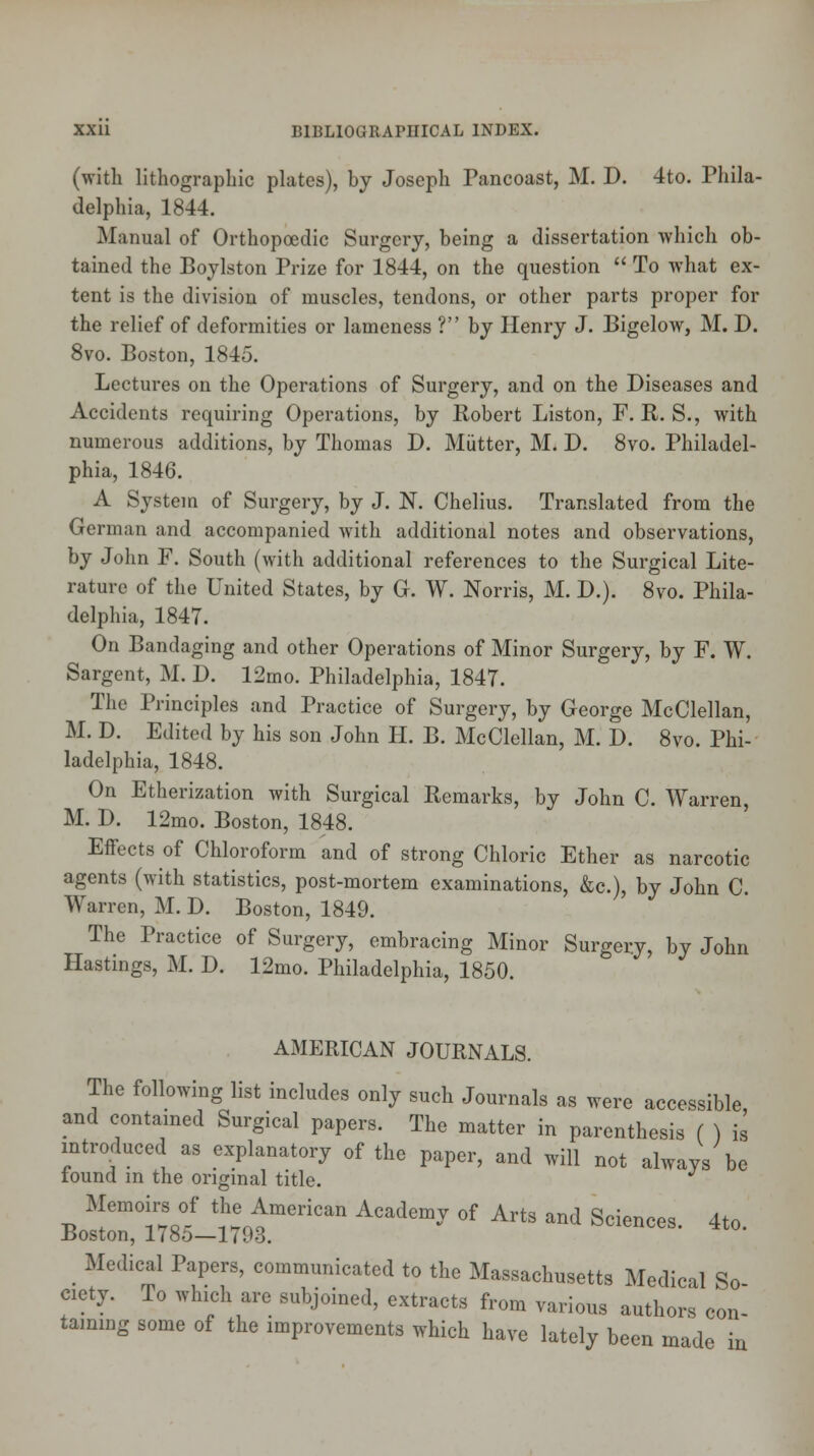 (with lithographic plates), by Joseph Fancoast, M. D. 4to. Phila- delphia, 1844. Manual of Orthopoedic Surgery, being a dissertation which ob- tained the Boylston Prize for 1844, on the question  To what ex- tent is the division of muscles, tendons, or other parts proper for the relief of deformities or lameness ? by Henry J. Bigelow, M. D. 8vo. Boston, 1845. Lectures on the Operations of Surgery, and on the Diseases and Accidents requiring Operations, by Robert Liston, F. R. S., with numerous additions, by Thomas D. Mutter, M. D. 8vo. Philadel- phia, 1846. A System of Surgery, by J. N. Chelius. Translated from the German and accompanied with additional notes and observations, by John F. South (with additional references to the Surgical Lite- rature of the United States, by G. W. Norris, M. D.). 8vo. Phila- delphia, 1847. On Bandaging and other Operations of Minor Surgery, by F. W. Sargent, M. D. 12mo. Philadelphia, 1847. The Principles and Practice of Surgery, by George McClellan, M. D. Edited by his son John H. B. McClellan, M. D. 8vo. Phi- ladelphia, 1848. On Etherization with Surgical Remarks, by John C. Warren, M. D. 12mo. Boston, 1848. Effects of Chloroform and of strong Chloric Ether as narcotic agents (with statistics, post-mortem examinations, &c), by John C. Warren, M. D. Boston, 1849. The Practice of Surgery, embracing Minor Surgery, by John Hastings, M. D. 12mo. Philadelphia, 1850. AMERICAN JOURNALS. The following list includes only such Journals as were accessible and contained Surgical papers. The matter in parenthesis ( ) is introduced as explanatory of the paper, and will not always be found in the original title. Memoirs of the American Academy of Arte and Sciences. 4to. Boston, 1785—1793. Medical Papers, communicated to the Massachusetts Medical So cicty. To which are subjoined, extracts from various authors con- taining some of the improvements which have lately been made in