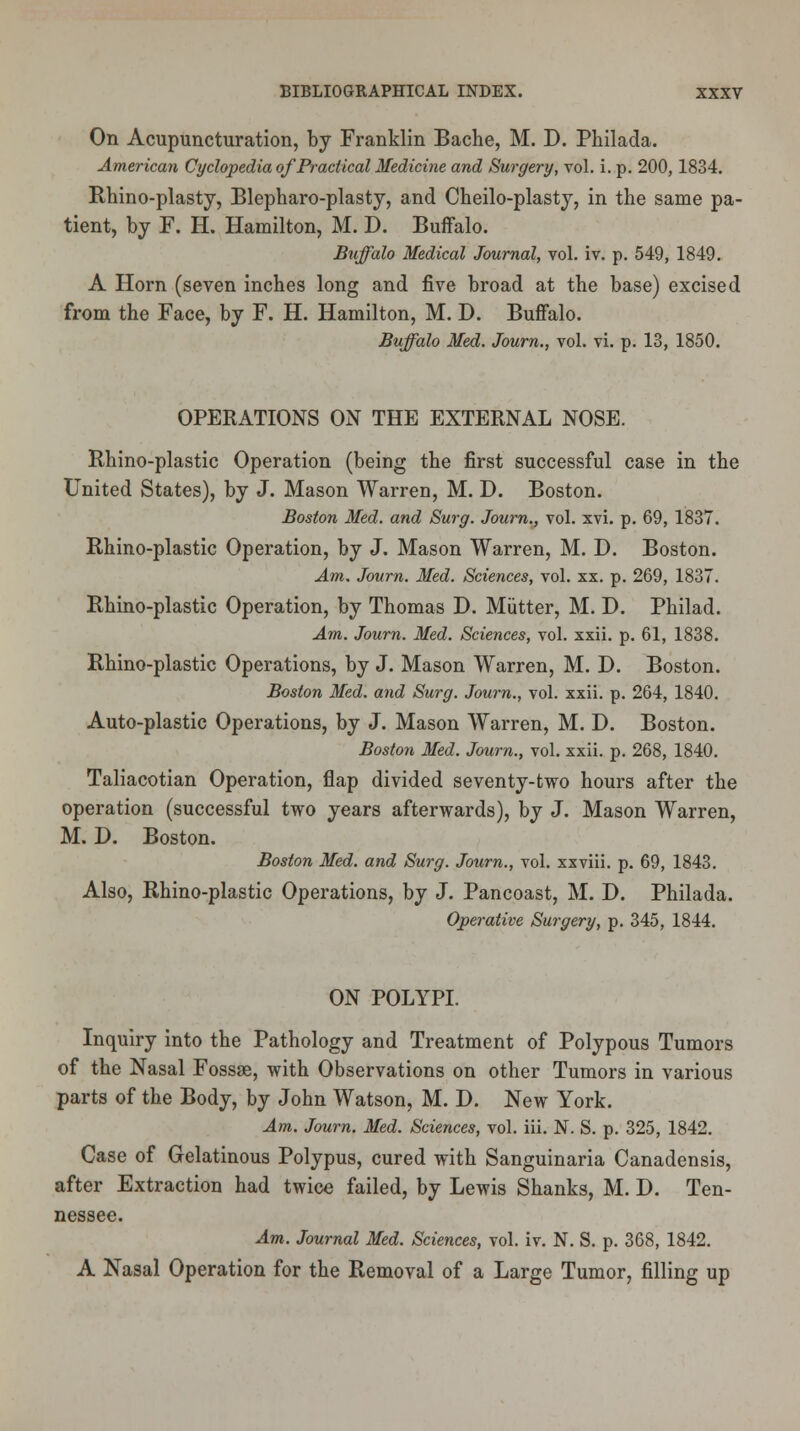 On Acupuncturation, by Franklin Bache, M. D. Philada. American Cyclopedia of Practical Medicine and Surgery, vol. i. p. 200,1834. Rhino-plasty, Blepharo-plasty, and Cheilo-plasty, in the same pa- tient, by F. H. Hamilton, M. D. Buffalo. Buffalo Medical Journal, vol. iv. p. 549, 1849. A Horn (seven inches long and five broad at the base) excised from the Face, by F. H. Hamilton, M. D. Buffalo. Buffalo Med. Journ., vol. vi. p. 13, 1850. OPERATIONS ON THE EXTERNAL NOSE. Rhino-plastic Operation (being the first successful case in the United States), by J. Mason Warren, M. D. Boston. Boston Med. and Surg. Journ., vol. xvi. p. 69, 1837. Rhino-plastic Operation, by J. Mason Warren, M. D. Boston. Am. Journ. Med. Sciences, vol. xx. p. 269, 1837. Rhino-plastic Operation, by Thomas D. Mutter, M. D. Philad. Am. Journ. Med. Sciences, vol. xxii. p. 61, 1838. Rhino-plastic Operations, by J. Mason Warren, M. D. Boston. Boston Med. and Surg. Journ., vol. xxii. p. 264, 1840. Auto-plastic Operations, by J. Mason Warren, M. D. Boston. Boston Med. Journ., vol. xxii. p. 268, 1840. Taliacotian Operation, flap divided seventy-two hours after the operation (successful two years afterwards), by J. Mason Warren, M. D. Boston. Boston Med. and Surg. Journ., vol. xxviii. p. 69, 1843. Also, Rhino-plastic Operations, by J. Pancoast, M. D. Philada. Operative Surgery, p. 345, 1844. ON POLYPI. Inquiry into the Pathology and Treatment of Polypous Tumors of the Nasal Fossae, with Observations on other Tumors in various parts of the Body, by John Watson, M. D. New York. Am. Journ. Med. Sciences, vol. iii. N. S. p. 325, 1842. Case of Gelatinous Polypus, cured with Sanguinaria Canadensis, after Extraction had twice failed, by Lewis Shanks, M. D. Ten- nessee. Am. Journal Med. Sciences, vol. iv. N. S. p. 368, 1842. A Nasal Operation for the Removal of a Large Tumor, filling up