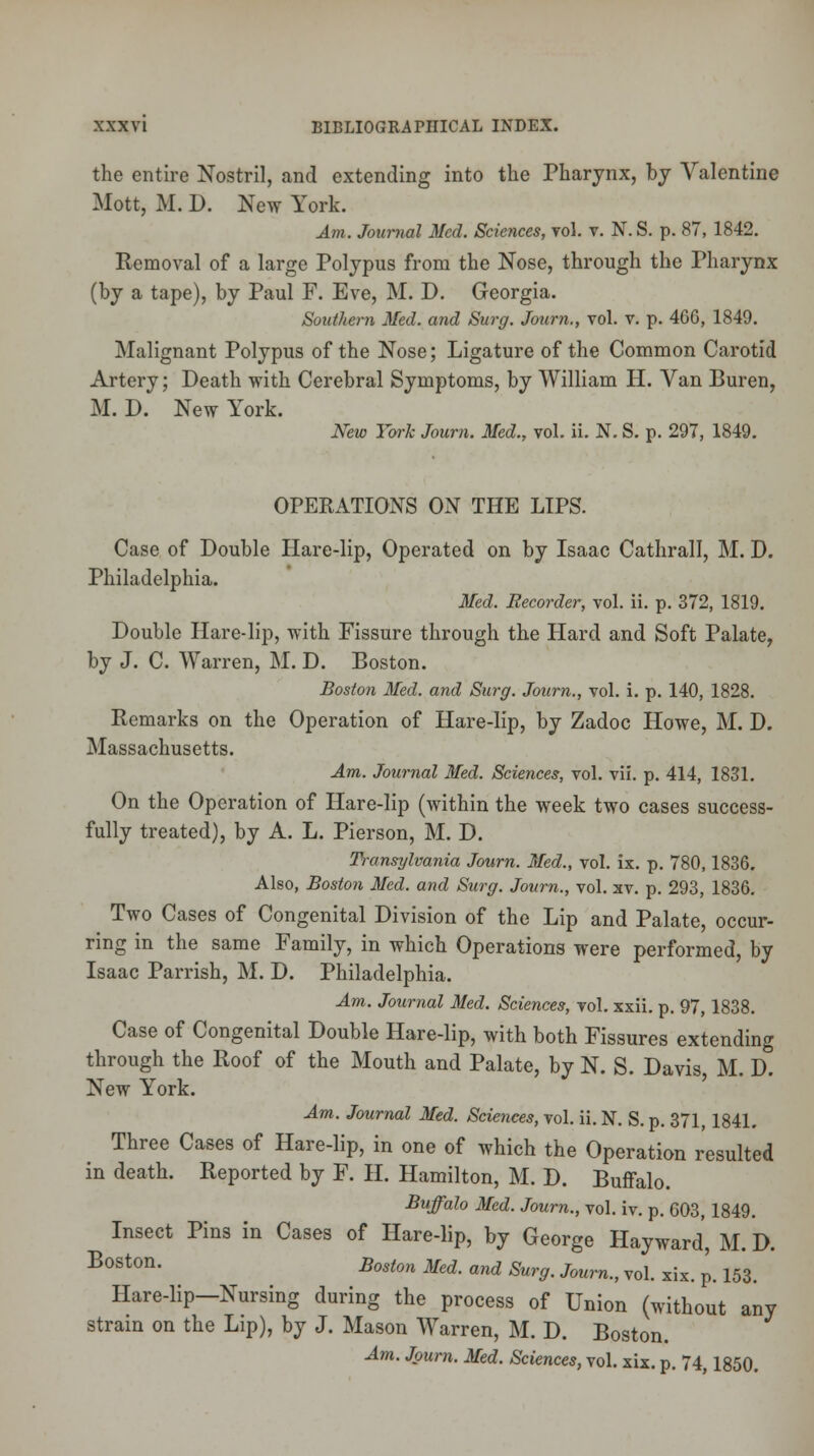 the entire Nostril, and extending into the Pharynx, by Valentine Mott, M. D. New York. Am. Journal Med. Sciences, vol. v. N. S. p. 87, 1842. Removal of a large Polypus from the Nose, through the Pharynx (by a tape), by Paul F. Eve, M. D. Georgia. Southern Med. and Surg. Journ., vol. v. p. 466, 1849. Malignant Polypus of the Nose; Ligature of the Common Carotid Artery; Death with Cerebral Symptoms, by William H. Van Buren, M. D. New York. New York Journ. Med., vol. ii. N. S. p. 297, 1849. OPERATIONS ON THE LIPS. Case of Double Hare-lip, Operated on by Isaac Cathrall, M. D. Philadelphia. Med. Recorder, vol. ii. p. 372, 1819. Double Hare-lip, with Fissure through the Hard and Soft Palate, by J. C. Warren, M. D. Boston. Boston Med. and Surg. Journ., vol. i. p. 140, 1828. Remarks on the Operation of Hare-lip, by Zadoc Howe, M. D. Massachusetts. Am. Journal Med. Sciences, vol. vii. p. 414, 1831. On the Operation of Hare-lip (within the week two cases success- fully treated), by A. L. Pierson, M. D. Transylvania Journ. Med., vol. ix. p. 780,1836. Also, Boston Med. and Surg. Journ., vol. xv. p. 293, 1836. Two Cases of Congenital Division of the Lip and Palate, occur- ring in the same Family, in which Operations were performed, by Isaac Parrish, M. D. Philadelphia. Am. Journal Med. Sciences, vol. xxii. p. 97, 1838. Case of Congenital Double Hare-lip, with both Fissures extending through the Roof of the Mouth and Palate, by N. S. Davis, M. D. New York. Am. Journal Med. Sciences, vol. ii. N. S. p. 371, 1841. Three Cases of Hare-lip, in one of which the Operation resulted in death. Reported by F. H. Hamilton, M. D. Buffalo. Buffalo Med. Journ., vol. iv. p. 603,1849. Insect Pins in Cases of Hare-lip, by George Hayward, M. D. B°St0n- Boston Med- <™d Surg. Journ., vol. xix. p. 153. Hare-lip-Nursing during the process of Union (without any strain on the Lip), by J. Mason Warren, M. D. Boston.