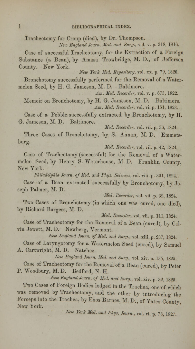 Tracheotomy for Croup (died), by Dr. Thompson. New England Journ. Med. and Surg., vol. v. p. 318, 181G. Case of successful Tracheotomy, for the Extraction of a Foreign Substance (a Bean), by Amasa Trowbridge, M. D., of Jefferson County. New York. New York Med. Repository, vol. xx. p. 79, 1820. Bronchotomy successfully performed for the Removal of a Water- melon Seed, by H. G. Jameson, M. D. Baltimore. Am. Med. Recorder, vol. v. p. 673, 1822. Memoir on Bronchotomy, by H. G. Jameson, M. D. Baltimore. Am. Med. Recorder, vol. vi. p. 151, 1823. Case of a Pebble successfully extracted by Bronchotomy, by H. G. Jameson, M. D. Baltimore. Med. Recorder, vol. vii. p. 36, 1824. Three Cases of Bronchotomy, by S. Annan, M. D. Emmets- burg. Med. Recorder, vol. vii. p. 42, 1824. Case of Tracheotomy (successful) for the Removal of a Water- melon Seed, by Henry S. Waterhouse, M. D. Franklin County, New York. Philadelphia Journ. of Med. and Phys. Sciences, vol. viii. p. 391, 1824. Case of a Bean extracted successfully by Bronchotomy, by Jo- seph Palmer, M. D. Med. Recorder, vol. vii. p. 32, 1824. Two Cases of Bronchotomy (in which one was cured, one died), by Richard Burgess, M. D. Med. Recorder, vol. vii. p. Ill, 1824. Case of Tracheotomy for the Removal of a Bean (cured), by Cal- vin Jcwett, M. D. Newberg, Vermont. New England Journ. of Med. and Surg., vol. xiii. p. 237, 1824. Case of Laryngotomy for a Watermelon Seed (cured), by Samuel A. Cartwright, M. D. Natchez. New England Journ. Med. and Surg., vol. xiv. p. 135, 1825. Case of Tracheotomy for the Removal of a Bean (cured) by Peter P. Woodbury, M. D. Bedford, N. H. New England Journ. of Med. and Surg., vol. xiv. p. 32, 1825. Two Cases of Foreign Bodies lodged in the Trachea, one of which was removed by Tracheotomy, and the other by introducing the Forceps into the Trachea, by Enos Barnes, M. D., of Yates Countv New York. J' New York Med. and Phys. Journ., vol. vi. p. 78, 1827.