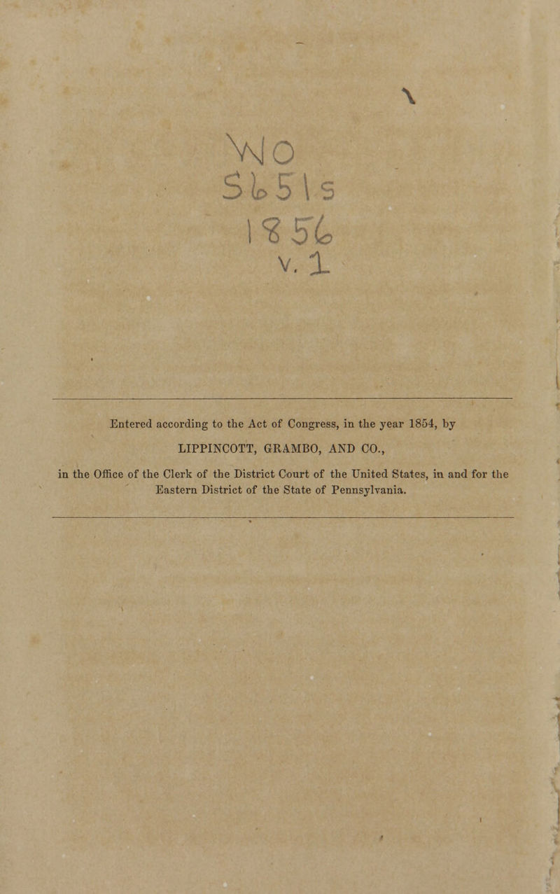 St>5\s v. 1 Entered according to the Act of Congress, in the year 1854, by LIPPINCOTT, GRAMBO, AND CO., in the Office of the Clerk of the District Court of the United States, in and for the Eastern District of the State of Pennsylvania.