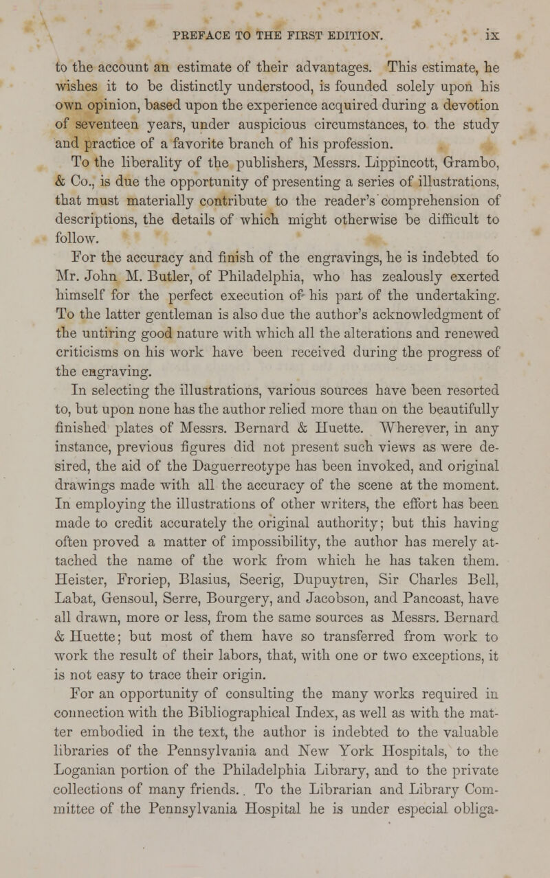 to the account an estimate of their advantages. This estimate, he wishes it to be distinctly understood, is founded solely upon his own opinion, based upon the experience acquired during a devotion of seventeen years, under auspicious circumstances, to the study and practice of a favorite branch of his profession. To the liberality of the publishers, Messrs. Lippincott, Grambo, & Co., is due the opportunity of presenting a series of illustrations, that must materially contribute to the reader's comprehension of descriptions, the details of which might otherwise be difficult to follow. For the accuracy and finish of the engravings, he is indebted to Mr. John M. Butler, of Philadelphia, who has zealously exerted himself for the perfect execution of- his pari of the undertaking. To the latter gentleman is also due the author's acknowledgment of the untiring good nature with which all the alterations and renewed criticisms on his work have been received during the progress of the engraving. In selecting the illustrations, various sources have been resorted to, but upon none has the author relied more than on the beautifully finished plates of Messrs. Bernard & Huette. Wherever, in any instance, previous figures did not present such views as were de- sired, the aid of the Daguerreotype has been invoked, and original drawings made with all the accuracy of the scene at the moment. In employing the illustrations of other writers, the effort has been made to credit accurately the original authority; but this having often proved a matter of impossibility, the author has merely at- tached the name of the work from which he has taken them. Heister, Froriep, Blasius, Seerig, Dupuytren, Sir Charles Bell, Labat, Gensoul, Serre, Bourgery, and Jacobson, and Pancoast, have all drawn, more or less, from the same sources as Messrs. Bernard & Huette; but most of them have so transferred from work to work the result of their labors, that, with one or two exceptions, it is not easy to trace their origin. For an opportunity of consulting the many works required in connection with the Bibliographical Index, as well as with the mat- ter embodied in the text, the author is indebted to the valuable libraries of the Pennsylvania and New York Hospitals, to the Loganian portion of the Philadelphia Library, and to the private collections of many friends.. To the Librarian and Library Com- mittee of the Pennsylvania Hospital he is under especial obliga-