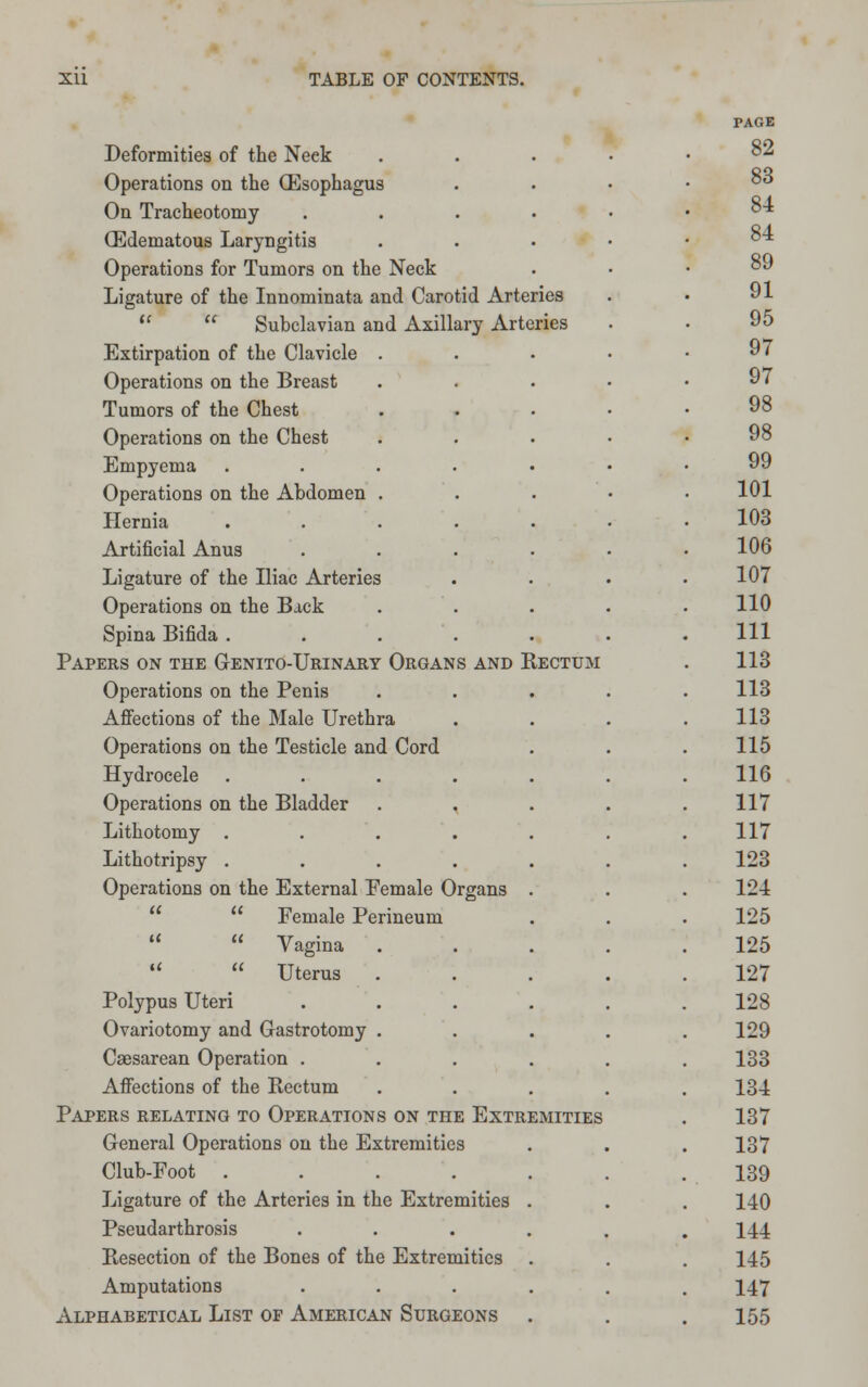 PAGE Deformities of the Neek . 82 Operations on the (Esophagus 83 On Tracheotomy ..... 84 (Edematous Laryngitis . 84 Operations for Tumors on the Neck 89 Ligature of the Innominata and Carotid Arteries 91   Subclavian and Axillary Arteries 95 Extirpation of the Clavicle .... 97 Operations on the Breast .... 97 Tumors of the Chest .... 98 Operations on the Chest .... 98 Empyema ...... 99 Operations on the Abdomen . 101 Hernia ...... 103 Artificial Anus ..... 106 Ligature of the Iliac Arteries 107 Operations on the Back .... 110 Spina Bifida ....... 111 Papers on the Genito-Urinary Organs and Rectum 113 Operations on the Penis .... 113 Affections of the Male Urethra 113 Operations on the Testicle and Cord 115 Hydrocele ....... 116 Operations on the Bladder . 117 Lithotomy ....... 117 Lithotripsy ....... 123 Operations on the External Female Organs . 124   Female Perineum 125   Vagina . 125   Uterus . 127 Polypus Uteri ...... 128 Ovariotomy and Gastrotomy . 129 Caesarean Operation ...... 133 Affections of the Rectum . 134 Papers relating to Operations on the Extremities 137 General Operations on the Extremities 137 Club-Foot ....... 139 Ligature of the Arteries in the Extremities . 140 Pseudarthrosis ...... 144 Resection of the Bones of the Extremities 145 Amputations ...... 147 Alphabetical List of American Surgeons 155