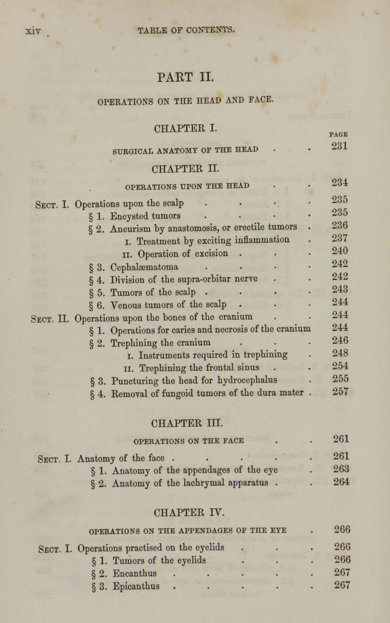 PART II. OPERATIONS ON THE HEAD AND FACE. CHAPTER I. SURGICAL ANATOMY OF THE HEAD CHAPTER n. OPERATIONS UPON THE HEAD Sect. I. Operations upon the scalp § 1. Encysted tumors § 2. Aneurism by anastomosis, or erectile tumors i. Treatment by exciting inflammation II. Operation of excision . § 3. Cephalaematoma § 4. Division of the supra-orbitar nerve § 5. Tumors of the scalp . § 6. Venous tumors of the scalp Sect. II. Operations upon the bones of the cranium § 1. Operations for caries and necrosis of the cranium § 2. Trephining the cranium I. Instruments required in trephining II. Trephining the frontal sinus § 3. Puncturing the head for hydrocephalus § 4. Removal of fungoid tumors of the dura mater PAGE 231 234 235 235 236 237 240 242 242 243 244 244 244 246 248 254 255 257 CHAPTER III. OPERATIONS ON THE FACE Sect. I. Anatomy of the face .... § 1. Anatomy of the appendages of the eye § 2. Anatomy of the lachrymal apparatus . 261 261 263 264 CHAPTER IV. OPERATIONS ON THE APPENDAGES OF THE EYE Sect. I. Operations practised on the eyelids § 1. Tumors of the eyelids § 2. Encanthus .... § 3. Epicanthus .... 266 266 266 267 267