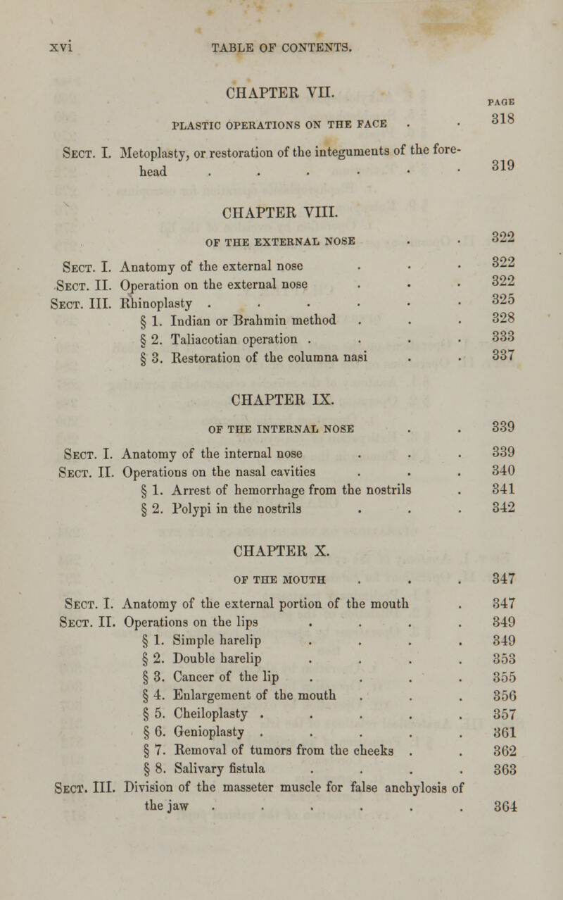 CHAPTER VII. PLASTIC OPERATIONS ON THE FACE Sect. I. Metoplasty, or restoration of the integuments of the fore- head ...••• PAGE 318 319 CHAPTER VIII. OF THE EXTERNAL NOSE Sect. I. Anatomy of the external nose Sect. II. Operation on the external nose Sect. III. Rhinoplasty . § 1. Indian or Brahmin method § 2. Taliacotian operation . § 3. Restoration of the columna nasi 322 322 322 325 328 333 337 CHAPTER IX. OF THE INTERNAL NOSE Sect. I. Anatomy of the internal nose Sect. II. Operations on the nasal cavities § 1. Arrest of hemorrhage from the nostrils § 2. Polypi in the nostrils 339 339 340 341 342 CHAPTER X. OF THE MOUTH Sect. I. Anatomy of the external portion of the mouth Sect. II. Operations on the lips § 1. Simple harelip § 2. Double harelip § 3. Cancer of the lip § 4. Enlargement of the mouth § 5. Cheiloplasty . § 6. Genioplasty . § 7. Removal of tumors from the cheeks § 8. Salivary fistula Sect. III. Division of the masseter muscle for false anchylosis of the jaw ...... 347 347 349 349 353 355 356 357 361 362 363 364