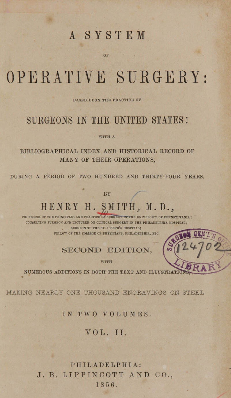 A SYSTEM OPERATIVE'SURGEKY: BASED UPON THE PRACTICE OF SURGEONS IN THE UNITED STATES BIBLIOGRAPHICAL INDEX AND HISTORICAL RECORD OF MANY OF THEIR OPERATIONS, DURING A PERIOD OF TWO HUNDRED AND THIRTY-FOUR YEARS. BY HENRY H. SMITH, M.D., PROFESSOR OF THE PRINCIPLES AND PRACTICE'o/SUEGeVV BVTHE UNIVERSITY OF PENNSYLVANIA; CONSULTING SURGEON AND LECTURER ON CLINICAL SURGERY IN THE PHILADELPHIA HOSPITAL J SURGEON TO THE ST. JOSEPH'S HOSPITAL; FELLOW OF THE COLLEGE OF PHYSICIANS, PHILADELPHIA, ETC. SECOND EDITION, NUMEROUS ADDITIONS IN BOTH THE TEXT AND ILLUSTRATI MAKING NEARLY ONE THOUSAND ENGRAVINGS ON STEEL IN TWO VOLUMES. VOL. II. PHILADELPHIA: J. B. LIPPINCOTT AND CO., 1856.