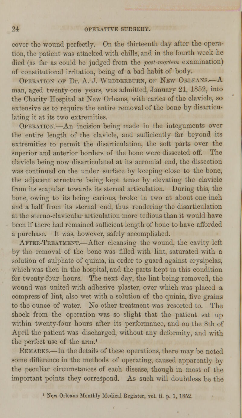 cover the wound perfectly. On the thirteenth day after the opera- tion, the patient was attacked with chills, and in the fourth week he died (as far as could be judged from the post-mortem examination) of constitutional irritation, being of a bad habit of body. Operation of Dr. A. J. Wedderburn, of New Orleans.—A man, aged twenty-one years, was admitted, January 21, 1852, into the Charity Hospital at New Orleans, with caries of the clavicle, so extensive as to require the entire removal of the bone by disarticu- lating it at its two extremities. Operation.—An incision being made in the integuments over the entire length of the clavicle, and sufficiently far beyond its extremities to permit the disarticulation, the soft parts over the superior and anterior borders of the bone were dissected off. The clavicle being now disarticulated at its acromial end, the dissection was continued on the under surface by keeping close to the bone, the adjacent structure being kept tense by elevating the clavicle from its scapular towards its sternal articulation. During this, the bone, owing to its being carious, broke in two at about one inch and a half from its sternal end, thus rendering the disarticulation at the sterno-clavicular articulation more tedious than it would have been if there had remained sufficient length of bone to have afforded a purchase. It was, however, safely accomplished. After-Treatment.—After cleansing the wound, the cavity left by the removal of the bone was filled with lint, saturated with a solution of sulphate of quinia, in order to guard against erysipelas, which was then in the hospital, and the parts kept in this condition for twenty-four hours. The next day, the lint being removed, the wound was united with adhesive plaster, over which was placed a compress of lint, also wet with a solution of the quinia, five grains to the ounce of water. No other treatment was resorted to. The shock from the operation was so slight that the patient sat up within twenty-four hours after its performance, and on the 8th of April the patient was discharged, without any deformity, and with the perfect use of the arm.1 Eemarks.—In the details of these operations, there may be noted some difference in the methods of operating, caused apparently by the peculiar circumstances of each disease, though in most of the important points they correspond. As such will doubtless be the 1 New Orleans Monthly Medical Register, vol. ii. p. 1, 1852.