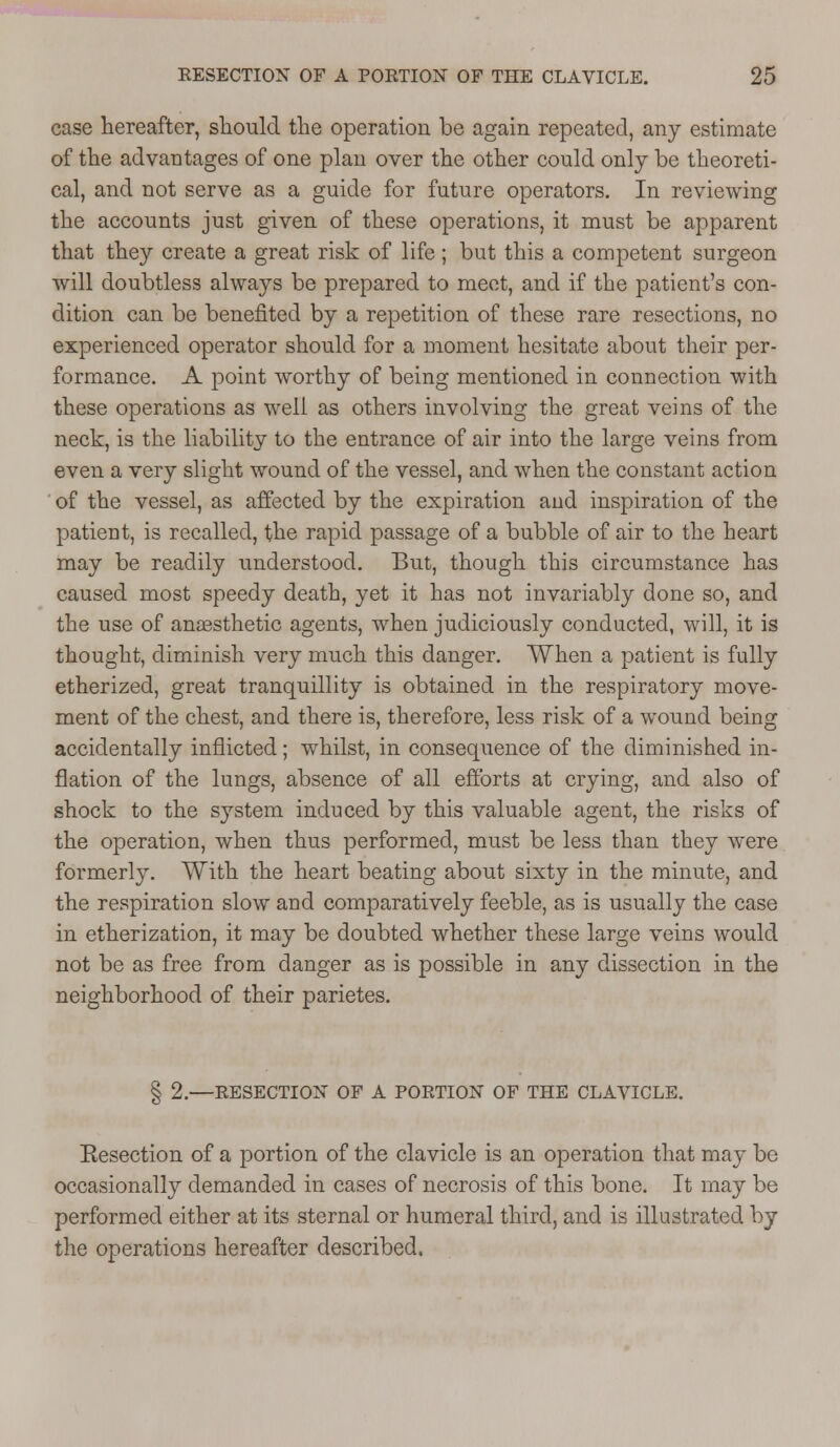 case hereafter, should the operation be again repeated, any estimate of the advantages of one plan over the other could only be theoreti- cal, and not serve as a guide for future operators. In reviewing the accounts just given of these operations, it must be apparent that they create a great risk of life; but this a competent surgeon will doubtless always be prepared to meet, and if the patient's con- dition can be benefited by a repetition of these rare resections, no experienced operator should for a moment hesitate about their per- formance. A point worthy of being mentioned in connection with these operations as well as others involving the great veins of the neck, is the liability to the entrance of air into the large veins from even a very slight wound of the vessel, and when the constant action ' of the vessel, as affected by the expiration and inspiration of the patient, is recalled, the rapid passage of a bubble of air to the heart may be readily understood. But, though this circumstance has caused most speedy death, yet it has not invariably done so, and the use of anaesthetic agents, when judiciously conducted, will, it is thought, diminish very much this danger. When a patient is fully etherized, great tranquillity is obtained in the respiratory move- ment of the chest, and there is, therefore, less risk of a wound being accidentally inflicted; whilst, in consequence of the diminished in- flation of the lungs, absence of all efforts at crying, and also of shock to the system induced by this valuable agent, the risks of the operation, when thus performed, must be less than they were formerly. With the heart beating about sixty in the minute, and the respiration slow and comparatively feeble, as is usually the case in etherization, it may be doubted whether these large veins would not be as free from danger as is possible in any dissection in the neighborhood of their parietes. § 2.—RESECTION OF A PORTION OF THE CLAVICLE. Eesection of a portion of the clavicle is an operation that may be occasionally demanded in cases of necrosis of this bone. It may be performed either at its sternal or humeral third, and is illustrated by the operations hereafter described.