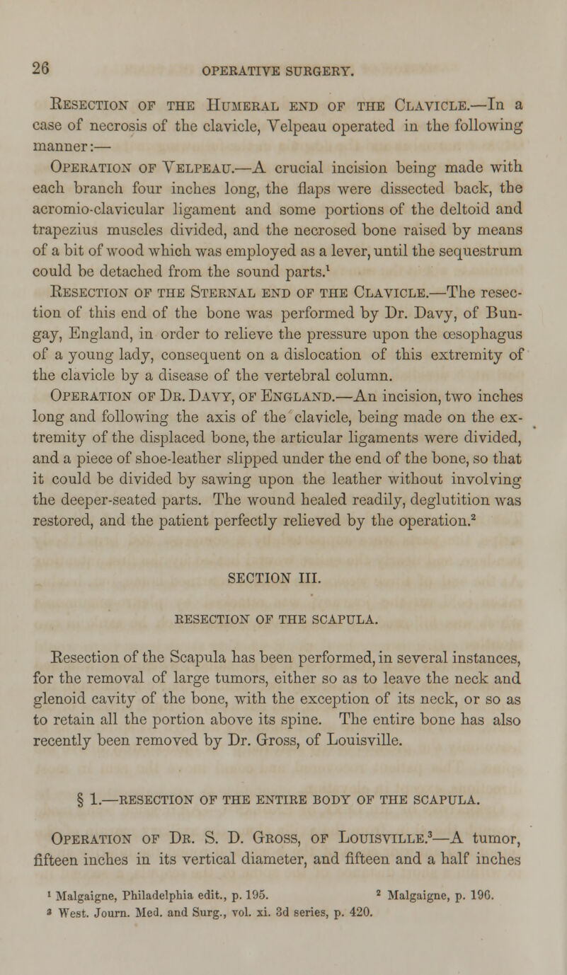 Eesection of the Humeral end of the Clavicle.—In a case of necrosis of the clavicle, Velpeau operated in the following manner:— Operation of Velpeau.—A crucial incision being made with each branch four inches long, the flaps were dissected back, the acromio-clavicular ligament and some portions of the deltoid and trapezius muscles divided, and the necrosed bone raised by means of a bit of wood which was employed as a lever, until the sequestrum could be detached from the sound parts.1 Eesection of the Sternal end of the Clavicle.—The resec- tion of this end of the bone was performed by Dr. Davy, of Bun- gay, England, in order to relieve the pressure upon the oesophagus of a young lady, consequent on a dislocation of this extremity of the clavicle by a disease of the vertebral column. Operation of Dr. Davy, of England.—An incision, two inches long and following the axis of the clavicle, being made on the ex- tremity of the displaced bone, the articular ligaments were divided, and a piece of shoe-leather slipped under the end of the bone, so that it could be divided by sawing upon the leather without involving the deeper-seated parts. The wound healed readily, deglutition was restored, and the patient perfectly relieved by the operation.2 SECTION III. RESECTION OF THE SCAPULA. Eesection of the Scapula has been performed, in several instances, for the removal of large tumors, either so as to leave the neck and glenoid cavity of the bone, with the exception of its neck, or so as to retain all the portion above its spine. The entire bone has also recently been removed by Dr. Gross, of Louisville. § 1.—RESECTION OF THE ENTIRE BODY OF THE SCAPULA. Operation of Dr. S. D. Gross, of Louisville.3—A tumor, fifteen inches in its vertical diameter, and fifteen and a half inches 1 Malgaigne, Philadelphia edit., p. 195. 2 Malgaigne, p. 196.