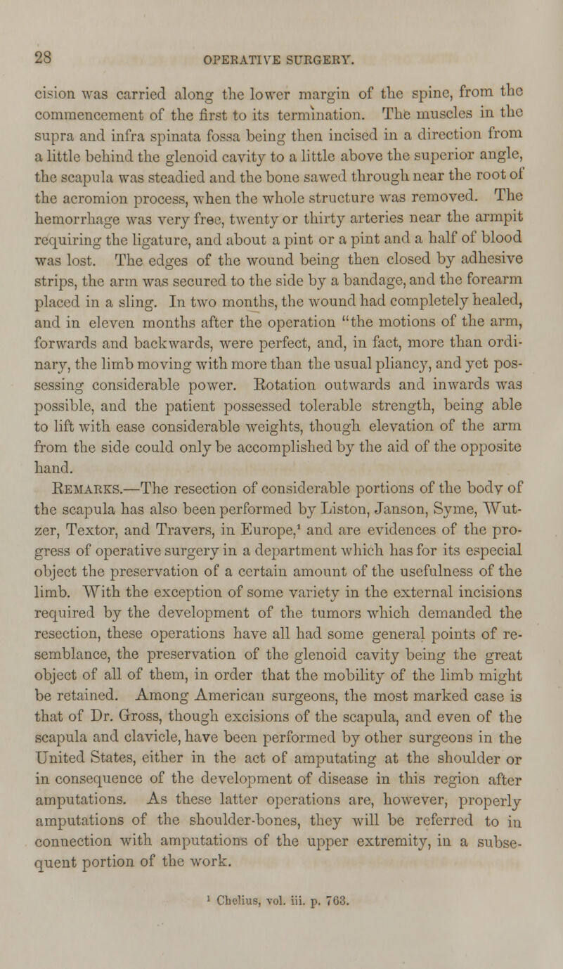 cision was carried along the lower margin of the spine, from the commencement of the first to its termination. The muscles in the supra and infra spinata fossa being then incised in a direction from a little behind the glenoid cavity to a little above the superior angle, the scapula was steadied and the bone sawed through near the root of the acromion process, when the whole structure was removed. The hemorrhage was very free, twenty or thirty arteries near the armpit requiring the ligature, and about a pint or a pint and a half of blood was lost. The ed<>;es of the wound being then closed bv adhesive strips, the arm was secured to the side by a bandage, and the forearm placed in a sling. In two months, the wound had completely healed, and in eleven months after the operation the motions of the arm, forwards and backwards, were perfect, and, in fact, more than ordi- nary, the limb moving with more than the usual pliancy, and yet pos- sessing considerable power. Rotation outwards and inwards was possible, and the patient possessed tolerable strength, being able to lift with ease considerable weights, though elevation of the arm from the side could only be accomplished by the aid of the opposite hand. Remarks.—The resection of considerable portions of the bodv of the scapula has also been performed by Liston, Janson, Syme, Wut- zer, Textor, and Travers, in Europe,1 and are evidences of the pro- gress of operative surgery in a department which has for its especial object the preservation of a certain amount of the usefulness of the limb. With the exception of some variety in the external incisions required by the development of the tumors which demanded the resection, these operations have all had some general points of re- semblance, the preservation of the glenoid cavity being the great object of all of them, in order that the mobility of the limb might be retained. Among American surgeons, the most marked case is that of Dr. Gross, though excisions of the scapula, and even of the scapula and clavicle, have been performed by other surgeons in the United States, either in the act of amputating at the shoulder or in consequence of the development of disease in this region after amputations. As these latter operations are, however, properly amputations of the shoulder-bones, they will be referred to in connection with amputations of the upper extremity, in a subse- quent portion of the wrork.