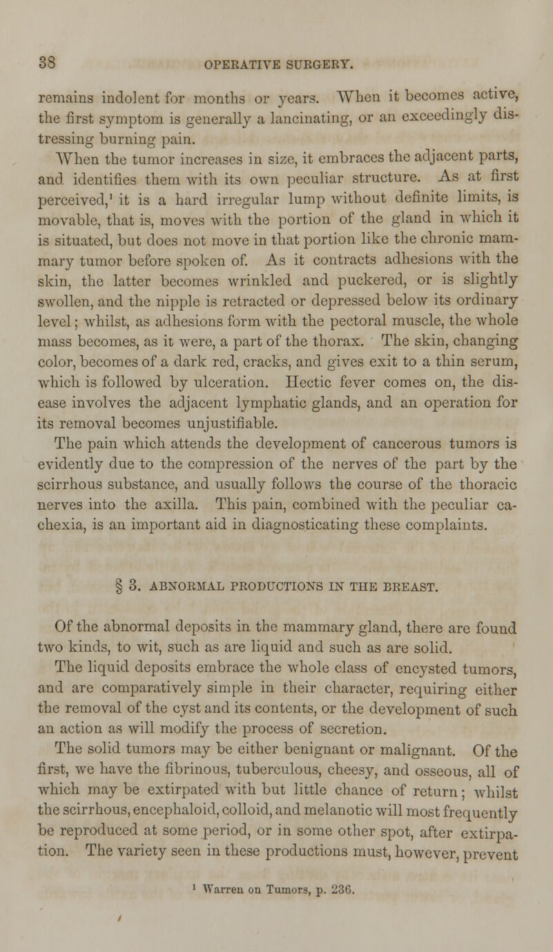 remains indolent for months or years. When it becomes active, the first symptom is generally a lancinating, or an exceedingly dis- tressing burning pain. When the tumor increases in size, it embraces the adjacent parts, and identifies them with its own peculiar structure. As at first perceived,' it is a hard irregular lump without definite limits, is movable, that is, moves with the portion of the gland in which it is situated, but does not move in that portion like the chronic mam- mary tumor before spoken of. As it contracts adhesions with the skin, the latter becomes wrinkled and puckered, or is slightly swollen, and the nipple is retracted or depressed below its ordinary level; whilst, as adhesions form with the pectoral muscle, the whole mass becomes, as it were, a part of the thorax. The skin, changing color, becomes of a dark red, cracks, and gives exit to a thin serum, which is followed by ulceration. Hectic fever comes on, the dis- ease involves the adjacent lymphatic glands, and an operation for its removal becomes unjustifiable. The pain which attends the development of cancerous tumors is evidently due to the compression of the nerves of the part by the scirrhous substance, and usually follows the course of the thoracic nerves into the axilla. This pain, combined with the peculiar ca- chexia, is an important aid in diagnosticating these complaints. § 3. ABNORMAL PRODUCTIONS IN THE BREAST. Of the abnormal deposits in the mammary gland, there are found two kinds, to wit, such as are liquid and such as are solid. The liquid deposits embrace the whole class of encysted tumors and are comparatively simple in their character, requiring either the removal of the cyst and its contents, or the development of such an action as will modify the process of secretion. The solid tumors may be either benignant or malignant. Of the first, we have the fibrinous, tuberculous, cheesy, and osseous all of which may be extirpated with but little chance of return • whilst the scirrhous, encephaloid, colloid, and melanotic will most frequently be reproduced at some period, or in some other spot, after extirpa- tion. The variety seen in these productions must, however, prevent 1 Warren on Tumors, p. 236.