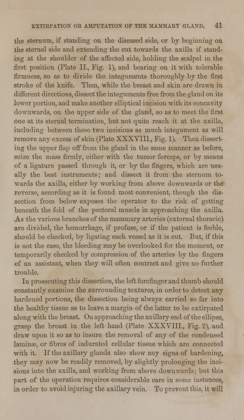 the sternum, if standing on the diseased side, or by beginning on the sternal side and extending the cut towards the axilla if stand- ing at the shoulder of the affected side, holding the scalpel in the first position (Plate II., Fig. 1), and bearing on it with tolerable firmness, so as to divide the integuments thoroughly by the first stroke of the knife. Then, while the breast and skin are drawn in different directions, dissect the integuments free from the gland on its lower portion, and make another elliptical incision with its concavity downwards, on the upper side of the gland, so as to meet the first one at its sternal termination, but not quite reach it at the axilla, including between these two incisions as much integument as will remove any excess of skin (Plate XXXVIIL, Fig. 1). Then dissect- ing the upper flap off from the gland in the same manner as before, seize the mass firmly, either with the tumor forceps, or by means of a ligature passed through it, or by the fingers, which are usu- ally the best instruments; and dissect it from the sternum to- wards the axilla, either by working from above downwards or the reverse, according as it is found most convenient, though the dis- section from below exposes the operator to the risk of getting beneath the fold of the pectoral muscle in approaching the axilla. As the various branches of the mammary arteries (external thoracic) are divided, the hemorrhage, if profuse, or if the patient is feeble, should be checked, by ligating each vessel as it is cut. But, if this is not the case, the bleeding may be overlooked for the moment, or temporarily checked by compression of the arteries by the fingers of an assistant, when they will often contract and give no further trouble. In prosecuting this dissection, the left forefinger and thumb should constantly examine the surrounding textures, in order to detect any hardened portions, the dissection being always carried so far into the healthy tissue as to leave a margin of the latter to be extirpated along with the breast. On approaching the axillary end of the ellipse, grasp the breast in the left hand (Plate XXXVIIL, Fig. 2), and draw upon it so as to insure the removal of any of the condensed laminas, or fibres of indurated cellular tissue which are connected with it. If the axillary glands also show any signs of hardening, they may now be readily removed, by slightly prolonging the inci- sions into the axilla, and working from above downwards; but this part of the operation requires considerable care in some instances, in order to avoid injuring the axillary vein. To prevent this, it will