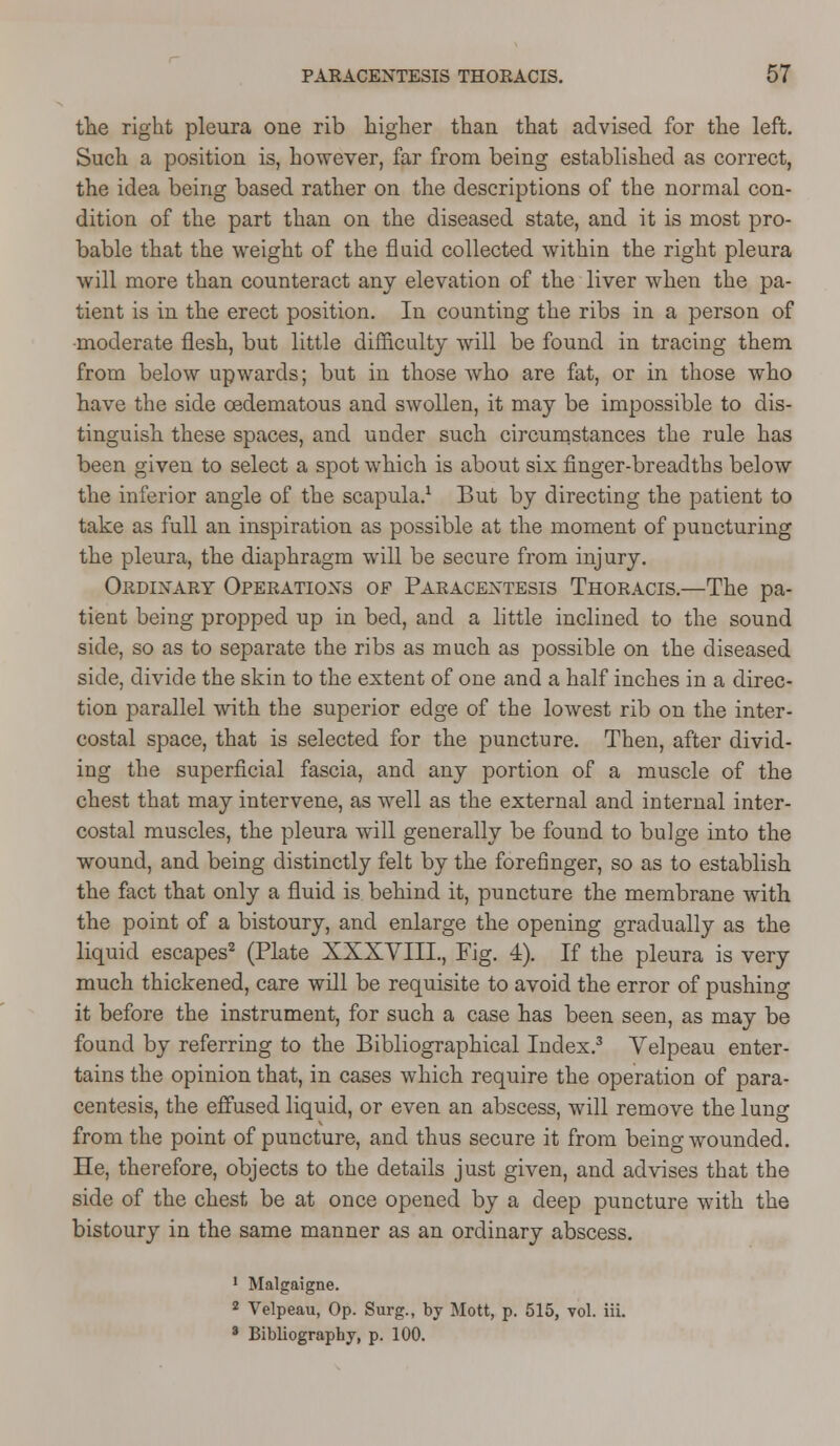 the right pleura one rib higher than that advised for the left. Such a position is, however, far from being established as correct, the idea being based rather on the descriptions of the normal con- dition of the part than on the diseased state, and it is most pro- bable that the weight of the fluid collected within the right pleura will more than counteract any elevation of the liver when the pa- tient is in the erect position. In counting the ribs in a person of moderate flesh, but little difficulty will be found in tracing them from below upwards; but in those who are fat, or in those who have the side cedematous and swollen, it may be impossible to dis- tinguish these spaces, and uuder such circumstances the rule has been given to select a spot which is about six finger-breadths below the inferior angle of the scapula.1 But by directing the patient to take as full an inspiration as possible at the moment of puncturing the pleura, the diaphragm will be secure from injury. Ordinary Operations of Paracentesis Thoracis.—The pa- tient being propped up in bed, and a little inclined to the sound side, so as to separate the ribs as much as possible on the diseased side, divide the skin to the extent of one and a half inches in a direc- tion parallel with the superior edge of the lowest rib on the inter- costal space, that is selected for the puncture. Then, after divid- ing the superficial fascia, and any portion of a muscle of the chest that may intervene, as well as the external and internal inter- costal muscles, the pleura will generally be found to bulge into the wound, and being distinctly felt by the forefinger, so as to establish the fact that only a fluid is behind it, puncture the membrane with the point of a bistoury, and enlarge the opening gradually as the liquid escapes2 (Plate XXXVIIL, Fig. 4). If the pleura is very much thickened, care will be requisite to avoid the error of pushing it before the instrument, for such a case has been seen, as may be found by referring to the Bibliographical Index.3 Velpeau enter- tains the opinion that, in cases which require the operation of para- centesis, the effused liquid, or even an abscess, will remove the lung from the point of puncture, and thus secure it from being wounded. He, therefore, objects to the details just given, and advises that the side of the chest be at once opened by a deep puncture with the bistoury in the same manner as an ordinary abscess. 1 Malgaigne. 2 Velpeau, Op. Surg., by Mott, p. 515, vol. iii. ' Bibliography, p. 100.