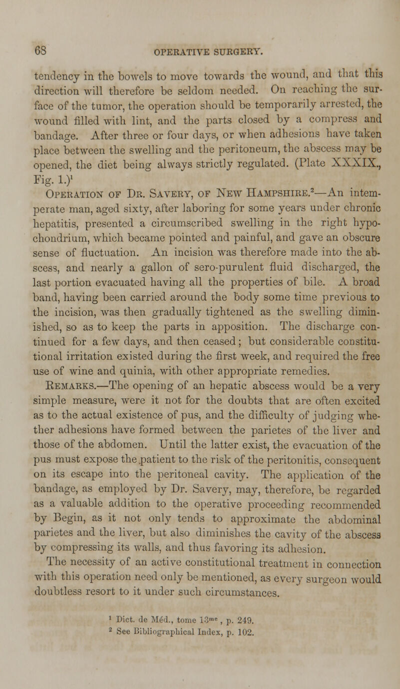 tendency in the bowels to move towards the wound, and that this direction will therefore be seldom needed. On reaching the sur- face of the tumor, the operation should be temporarily arrested, the wound filled with lint, and the parts closed by a compress and bandage. After three or four days, or when adhesions have taken place between the swelling and the peritoneum, the abscess may be opened, the diet being always strictly regulated. (Plate XXXIX., Fig. i.y Operation of Dr. Savery, of New Hampshire.2—An intem- perate man, aged sixty, after laboring for some years under chronic hepatitis, presented a circumscribed swelling in the right hypo- chondrium, which became pointed and painful, and gave an obscure sense of fluctuation. An incision was therefore made into the ab- scess, and nearly a gallon of sero-purulent fluid discharged, the last portion evacuated having all the properties of bile. A broad band, having been carried around the body some time previous to the incision, was then gradually tightened as the swelling dimin- ished, so as to keep the parts in apposition. The discharge con- tinued for a few days, and then ceased; but considerable constitu- tional irritation existed during the first week, and required the free use of wine and quinia, with other appropriate remedies. Eemarks.—The opening of an hepatic abscess would be a very simple measure, were it not for the doubts that are often excited as to the actual existence of pus, and the difficulty of judging whe- ther adhesions have formed between the parietes of the liver and those of the abdomen. Until the latter exist, the evacuation of the pus must expose the .patient to the risk of the peritonitis, consequent on its escape into the peritoneal cavity. The application of the bandage, as employed by Dr. Savery, may, therefore, be regarded as a valuable addition to the operative proceeding recommended by Begin, as it not only tends to approximate the abdominal parietes and the liver, but also diminishes the cavity of the abscess by compressing its walls, and thus favoring its adhesion. The necessity of an active constitutional treatment in connection with this operation need only be mentioned, as every surgeon would doubtless resort to it under such circumstances. 1 Diet, de Mid., tome ICme, p. 249. 2 See Bibliographical Index, p. 102.