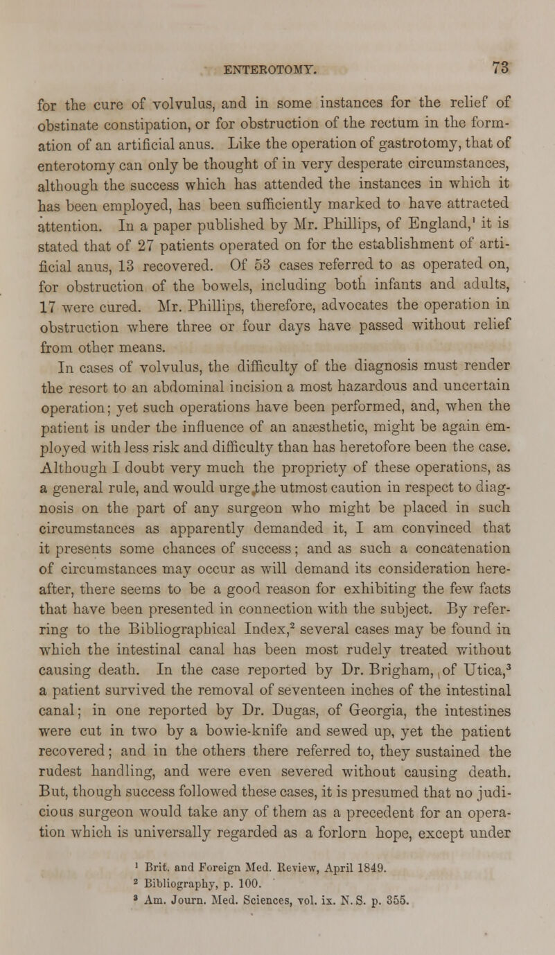 for the cure of volvulus, and in some instances for the relief of obstinate constipation, or for obstruction of the rectum in the form- ation of an artificial anus. Like the operation of gastrotomy, that of enterotomy can only be thought of in very desperate circumstances, although the success which has attended the instances in which it has been employed, has been sufficiently marked to have attracted attention. In a paper published by Mr. Phillips, of England,1 it is stated that of 27 patients operated on for the establishment of arti- ficial anus, 13 recovered. Of 53 cases referred to as operated on, for obstruction of the bowels, including both infants and adults, 17 were cured. Mr. Phillips, therefore, advocates the operation in obstruction where three or four days have passed without relief from other means. In cases of volvulus, the difficulty of the diagnosis must render the resort to an abdominal incision a most hazardous and uncertain operation; yet such operations have been performed, and, when the patient is under the influence of an anaesthetic, might be again em- ployed with less risk and difficulty than has heretofore been the case. Although I doubt very much the propriety of these operations, as a general rule, and would urge .the utmost caution in respect to diag- nosis on the part of any surgeon who might be placed in such circumstances as apparently demanded it, I am convinced that it presents some chances of success; and as such a concatenation of circumstances may occur as will demand its consideration here- after, there seems to be a good reason for exhibiting the few facts that have been presented in connection with the subject. By refer- ring to the Bibliographical Index,2 several cases may be found in which the intestinal canal has been most rudely treated without causing death. In the case reported by Dr. Brigham, ,of Utica,3 a patient survived the removal of seventeen inches of the intestinal canal; in one reported by Dr. Dugas, of Georgia, the intestines were cut in two by a bowie-knife and sewed up, yet the patient recovered; and in the others there referred to, they sustained the rudest handling, and were even severed without causing death. But, though success followed these cases, it is presumed that no judi- cious surgeon would take any of them as a precedent for an opera- tion which is universally regarded as a forlorn hope, except under 1 Brit, and Foreign Med. Review, April 1849. 2 Bibliography, p. 100. * Am. Journ. Med. Sciences, vol. ix. N. S. p. 355.