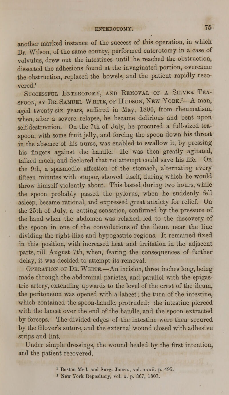 another marked instance of the success of this operation, in which Dr. Wilson, of the same county, performed enterotomy in a case of volvulus, drew out the intestines until he reached the obstruction, dissected the adhesions found at the invaginated portion, overcame the obstruction, replaced the bowels, and the patient rapidly reco- vered.1 Successful Enterotomy, and Removal of a Silver Tea- spoon, by Dr. Samuel White, of Hudson, New York.2—A man, aged twenty-six years, suffered in May, 1806, from rheumatism, when, after a severe relapse, he became delirious and bent upon self-destruction. On the 7th of July, he procured a full-sized tea- spoon, with some fruit jelly, and forcing the spoon down his throat in the absence of his nurse, was enabled to swallow it, by pressing his fingers against the handle. He was then greatly agitated, talked much, and declared that no attempt could save his life. On the 9th, a spasmodic affection of the stomach, alternating every fifteen minutes with stupor, showed itself, during which he would throw himself violently about. This lasted during two hours, while the spoon probably passed the pylorus, when he suddenly fell asleep, became rational, and expressed great anxiety for relief. On the 25th of July, a cutting sensation, confirmed by the pressure of the hand when the abdomen was relaxed, led to the discovery of the spoon in one of the convolutions of the ileum near the line dividing the right iliac and hypogastric regions. It remained fixed in this position, with increased heat and irritation in the adjacent parts, till August 7th, when, fearing the consequences of further delay, it was decided to attempt its removal. Operation of Dr. White.—An incision, three inches long, being made through the abdominal parietes, and parallel with the epigas- tric artery, extending upwards to the level of the crest of the ileum, the peritoneum was opened with a lancet; the turn of the intestine, which contained the spoon-handle, protruded; the intestine pierced with the lancet over the end of the handle, and the spoon extracted by forceps. The divided edges of the intestine were then secured by the Glover's suture, and the external wound closed with adhesive strips and lint. Under simple dressings, the wound healed by the first intention, and the patient recovered. 1 Boston Med. and Surg. Journ., vol. xxxii. p. 495. 8 New York Repository, vol. x. p. 367, 1807.