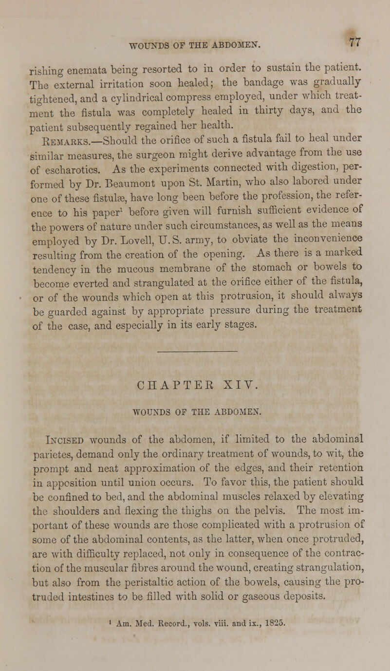 WOUNDS OF THE ABDOMEN. rishing enemata being resorted to in order to sustain the patient. The external irritation soon healed; the bandage was gradually tightened, and a cylindrical compress employed, under which treat- ment the fistula was completely healed in thirty days, and the patient subsequently regained her health. Remarks.—Should the orifice of such a fistula fail to heal under similar measures, the surgeon might derive advantage from the use of escharotics. As the experiments connected with digestion, per- formed by Dr. Beaumont upon St. Martin, who also labored under one of these fistula, have long been before the profession, the refer- ence to his paper1 before given will furnish sufficient evidence of the powers of nature under such circumstances, as well as the means employed by Dr. Lovell, U. S. army, to obviate the inconvenience resulting from the creation of the opening. As there is a marked tendency in the mucous membrane of the stomach or bowels to become everted and strangulated at the orifice either of the fistula, or of the wounds which open at this protrusion, it should always be guarded against by appropriate pressure during the treatment of the case, and especially in its early stages. CHAPTEE XIV. WOUNDS OF THE ABDOMEN. Incised wounds of the abdomen, if limited to the abdominal parietes, demand only the ordinary treatment of wounds, to wit, the prompt and neat approximation of the edges, and their retention in apposition until union occurs. To favor this, the patient should be confined to bed, and the abdominal muscles relaxed by elevating the shoulders and flexing the thighs on the pelvis. The most im- portant of these wounds are those complicated with a protrusion of some of the abdominal contents, as the latter, when once protruded, are with difficulty replaced, not only in consequence of the contrac- tion of the muscular fibres around the wound, creating strangulation, but also from the peristaltic action of the bowels, causing the pro- truded intestines to be filled with solid or gaseous deposits. 1 Am. Med. Record., vols. viii. and ix., 1825.