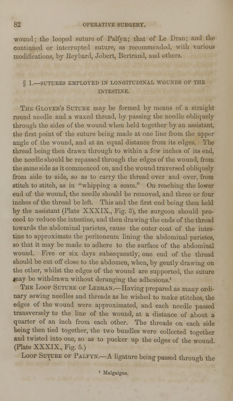 wound; the looped suture of Palfyn; that of Le Dran; and the continued or interrupted suture, as recommended, with various modifications, by Beybard, Jobert, Bertrand, and others. § 1.—SUTURES EMPLOYED IN LONGITUDINAL WOUNDS OF THE INTESTINE. The Glover's Suture may be formed by means of a straight round needle and a waxed thread, by passing the needle obliquely through the sides of the wound when held together by an assistant, the first point of the suture being made at one line from the upper angle of the wound, and at an equal distance from its edges. The thread being then drawn through to within a few inches of its end, the needle should be repassed through the edges of the wound, from the same side as it commenced on, and the wound traversed obliquely from side to side, so as to carry the thread over and over, from stitch to stitch, as in whipping a seam. On reaching the lower end of the wound, the needle should be removed, and three or four inches of the thread be left. This and the first end being then held by the assistant (Plate XXXIX., Fig. 3), the surgeon should pro- ceed to reduce the intestine, and then drawing the ends of the thread towards the abdominal parietes, cause the outer coat of the intes- tine to approximate the peritoneum lining the abdominal parietes, so that it may be made to adhere to the surface of the abdominal wound. Five or six days subsequently, one end of the thread should be cut off close to the abdomen, when, by gently drawing on the other, whilst the edges of the wound are supported, the suture jnay be withdrawn without deranging the adhesions.1 The Loop Suture of Ledran.—Having prepared as many ordi- nary sewing needles and threads as he wished to make stitches, the edges of the wound were approximated, and each needle passed transversely to the line of the wound, at a distance of about a quarter of an inch from each other. The threads on each side being then tied together, the two bundles were collected together and twisted into one, so as to pucker up the edges of the wound (Plate XXXIX., Fig. 5.) Loop Suture of Palfyn.—A ligature being passed through the 1 Malgaigne.