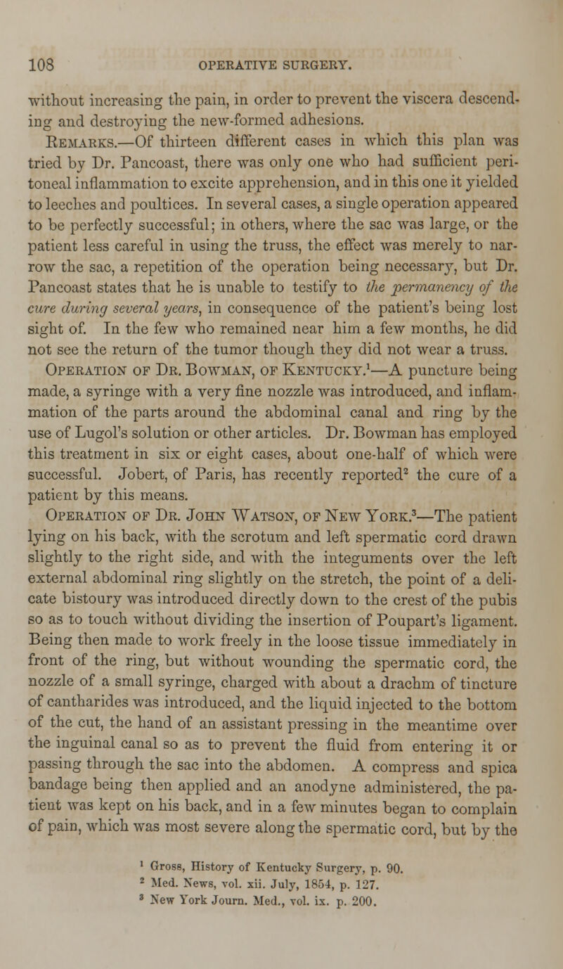 without increasing the pain, in order to prevent the viscera descend- ing and destroying the new-formed adhesions. Remarks.—Of thirteen different cases in which this plan was tried by Dr. Pancoast, there was only one who had sufficient peri- toneal inflammation to excite apprehension, and in this one it yielded to leeches and poultices. In several cases, a single operation appeared to be perfectly successful; in others, where the sac was large, or the patient less careful in using the truss, the effect was merely to nar- row the sac, a repetition of the operation being necessary, but Dr. Pancoast states that he is unable to testify to the permanency of the cure during several years, in consequence of the patient's being lost sight of. In the few who remained near him a few months, he did not see the return of the tumor though they did not wear a truss. Operation of Dr. Bowman, of Kentucky.1—A puncture being made, a syringe with a very fine nozzle was introduced, and inflam- mation of the parts around the abdominal canal and ring by the use of Lugol's solution or other articles. Dr. Bowman has employed this treatment in six or eight cases, about one-half of which were successful. Jobert, of Paris, has recently reported2 the cure of a patient by this means. Operation of Dr. John Watson, of New York.3—The patient lying on his back, with the scrotum and left spermatic cord drawn slightly to the right side, and with the integuments over the left external abdominal ring slightly on the stretch, the point of a deli- cate bistoury was introduced directly down to the crest of the pubis so as to touch without dividing the insertion of Poupart's ligament. Being then made to work freely in the loose tissue immediately in front of the ring, but without wounding the spermatic cord, the nozzle of a small syringe, charged with about a drachm of tincture of cantharides was introduced, and the liquid injected to the bottom of the cut, the hand of an assistant pressing in the meantime over the inguinal canal so as to prevent the fluid from entering it or passing through the sac into the abdomen. A compress and spica bandage being then applied and an anodyne administered, the pa- tient was kept on his back, and in a few minutes began to complain of pain, which was most severe along the spermatic cord, but by the 1 Gross, History of Kentucky Surgery, p. 90. 2 Med. News, vol. xii. July, 1854, p. 127. 3 New York Journ. Med., vol. ix. p. 200.