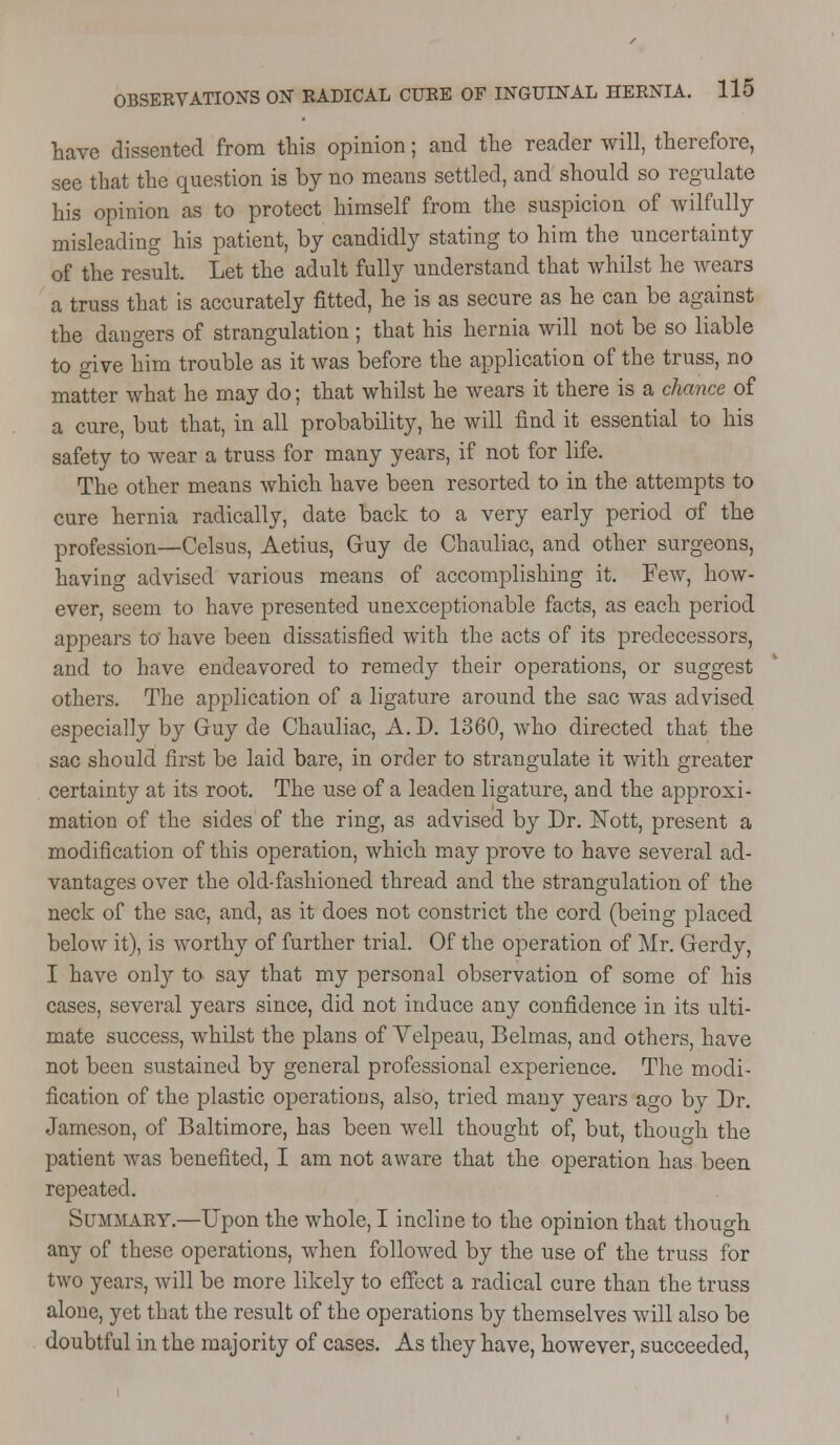 have dissented from this opinion; and the reader will, therefore, see that the question is by no means settled, and should so regulate his opinion as to protect himself from the suspicion of wilfully misleading his patient, by candidly stating to him the uncertainty of the result. Let the adult fully understand that whilst he wears a truss that is accurately fitted, he is as secure as he can be against the dangers of strangulation ; that his hernia will not be so liable to give him trouble as it was before the application of the truss, no matter what he may do; that whilst he wears it there is a chance of a cure, but that, in all probability, he will find it essential to his safety to wear a truss for many years, if not for life. The other means which have been resorted to in the attempts to cure hernia radically, date back to a very early period of the profession—Celsus, Aetius, Guy de Chauliac, and other surgeons, having advised various means of accomplishing it. Few, how- ever, seem to have presented unexceptionable facts, as each period appears to have been dissatisfied with the acts of its predecessors, and to have endeavored to remedy their operations, or suggest others. The application of a ligature around the sac was advised especially by Guy de Chauliac, A.D. 1360, who directed that the sac should first be laid bare, in order to strangulate it with greater certainty at its root. The use of a leaden ligature, and the approxi- mation of the sides of the ring, as advised by Dr. Nott, present a modification of this operation, which may prove to have several ad- vantages over the old-fashioned thread and the strangulation of the neck of the sac, and, as it does not constrict the cord (being placed below it), is worthy of further trial. Of the operation of Mr. Gerdy, I have only to say that my personal observation of some of his cases, several years since, did not induce any confidence in its ulti- mate success, whilst the plans of Yelpeau, Belmas, and others, have not been sustained by general professional experience. The modi- fication of the plastic operations, also, tried many years ago bv Dr. Jameson, of Baltimore, has been well thought of, but, though the patient was benefited, I am not aware that the operation has been repeated. Summary.—Upon the whole, I incline to the opinion that though any of these operations, when followed by the use of the truss for two years, will be more likely to effect a radical cure than the truss alone, yet that the result of the operations by themselves will also be doubtful in the majority of cases. As they have, however, succeeded,