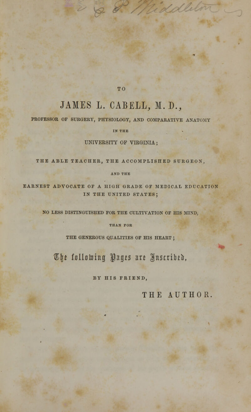 TO JAMES L. CABELL, M. D., PROFESSOR OF SURGERY, PHYSIOLOGY, AND COMPARATIVE ANATOMY IN THE UNIVERSITY OF VIRGINIA; THE ABLE TEACHER, THE ACCOMPLISHED SURGEON, AND THE EARNEST ADVOCATE OF A HIGH GRADE OF MEDICAL EDUCATION IN THE UNITED STATES; NO LESS DISTINGUISHED FOR THE CULTIVATION OF HIS MIND, THAN FOR THE GENEROUS QUALITIES OF HIS HEART ; %\t f0ll0toing $Kfl*s kh Inscribe, BY HIS FRIEND, THE AUTHOR.