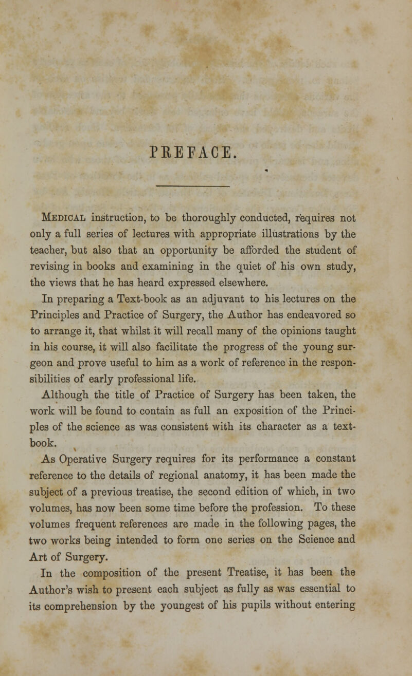 PREFACE. Medical instruction, to be thoroughly conducted, requires not only a full series of lectures with appropriate illustrations by the teacher, but also that an opportunity be afforded the student of revising in books and examining in the quiet of his own study, the views that he has heard expressed elsewhere. In preparing a Text-book as an adjuvant to his lectures on the Principles and Practice of Surgery, the Author has endeavored so to arrange it, that whilst it will recall many of the opinions taught in his course, it will also facilitate the progress of the young sur- geon and prove useful to him as a work of reference in the respon- sibilities of early professional life. Although the title of Practice of Surgery has been taken, the work will be found to contain as full an exposition of the Princi- ples of the science as was consistent with its character as a text- book. As Operative Surgery requires for its performance a constant reference to the details of regional anatomy, it has been made the subject of a previous treatise, the second edition of which, in two volumes, has now been some time before the profession. To these volumes frequent references are made in the following pages, the two works being intended to form one series on the Science and Art of Surgery. In the composition of the present Treatise, it has been the Author's wish to present each subject as fully as was essential to its comprehension by the youngest of his pupils without entering